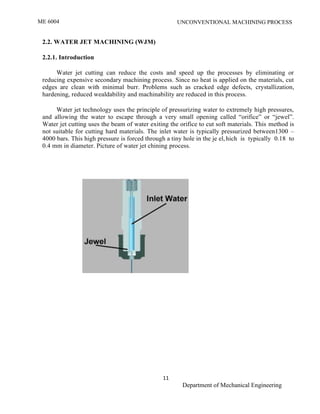 ME 6004 UNCONVENTIONAL MACHINING PROCESS
11
Department of Mechanical Engineering
2.2. WATER JET MACHINING (WJM)
2.2.1. Introduction
Water jet cutting can reduce the costs and speed up the processes by eliminating or
reducing expensive secondary machining process. Since no heat is applied on the materials, cut
edges are clean with minimal burr. Problems such as cracked edge defects, crystallization,
hardening, reduced wealdability and machinability are reduced in this process.
Water jet technology uses the principle of pressurizing water to extremely high pressures,
and allowing the water to escape through a very small opening called “orifice” or “jewel”.
Water jet cutting uses the beam of water exiting the orifice to cut soft materials. This method is
not suitable for cutting hard materials. The inlet water is typically pressurized between1300 –
4000 bars. This high pressure is forced through a tiny hole in the je el, hich is typically 0.18 to
0.4 mm in diameter. Picture of water jet chining process.
 