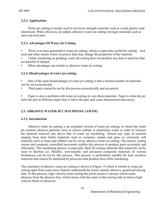 ME 6004 UNCONVENTIONAL MACHINING PROCESS
12
Department of Mechanical Engineering
2.2.2. Applications
Water jet cutting is mostly used to cut lower strength materials such as wood, plastics and
aluminium. When abrasives are added, (abrasive water jet cutting) stronger materials such as
steel and tool steel.
2.2.3. Advantages Of Water Jet Cutting
• There is no heat generated in water jet cutting; which is especially useful for cutting tool
steel and other metals where excessive heat may change the properties of the material.
• Unlike machining or grinding, water jet cutting does not produce any dust or particles that
are harmful if inhaled.
• Other advantages are similar to abrasive water jet cutting
2.2.4. Disadvantages of water jet cutting
• One of the main disadvantages of water jet cutting is that a limited number of materials
can be cut economically.
• Thick parts cannot be cut by this process economically and accurately
• Taper is also a problem with water jet cutting in very thick materials. Taper is when the jet
exits the part at different angle than it enters the part, and cause dimensional inaccuracy.
2.3. ABRASIVE WATER-JET MACHINING (AWJM)
2.3.1. Introduction
Abrasive water jet cutting is an extended version of water jet cutting; in which the water
jet contains abrasive particles such as silicon carbide or aluminium oxide in order to increase
the material removal rate above that of water jet machining. Almost any type of material
ranging from hard brittle materials such as ceramics, metals and glass to extremely soft
materials such as foam and rubbers can be cut by abrasive water jet cutting. The narrow cutting
stream and computer controlled movement enables this process to produce parts accurately and
efficiently. This machining process is especially ideal for cutting materials that cannot be cut by
laser or thermal cut. Metallic, non-metallic and advanced composite materials of various
thicknesses can be cut by this process. This process is particularly suitable for heat sensitive
materials that cannot be machined by processes that produce heat while machining.
The schematic of abrasive water jet cutting is shown in Figure 15 which is similar to water jet
cutting apart from some more features underneath the jewel; namely abrasive, guard and mixing
tube. In this process, high velocity water exiting the jewel creates a vacuum which sucks
abrasive from the abrasive line, which mixes with the water in the mixing tube to form a high
velocity beam of abrasives.
 