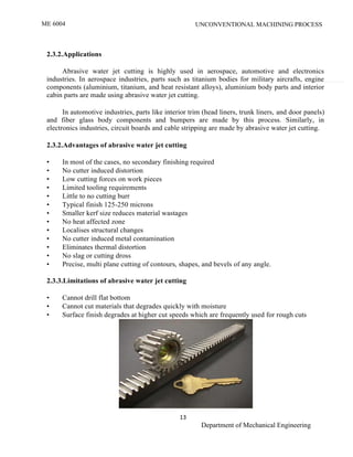 ME 6004 UNCONVENTIONAL MACHINING PROCESS
13
Department of Mechanical Engineering
2.3.2.Applications
Abrasive water jet cutting is highly used in aerospace, automotive and electronics
industries. In aerospace industries, parts such as titanium bodies for military aircrafts, engine
components (aluminium, titanium, and heat resistant alloys), aluminium body parts and interior
cabin parts are made using abrasive water jet cutting.
In automotive industries, parts like interior trim (head liners, trunk liners, and door panels)
and fiber glass body components and bumpers are made by this process. Similarly, in
electronics industries, circuit boards and cable stripping are made by abrasive water jet cutting.
2.3.2.Advantages of abrasive water jet cutting
• In most of the cases, no secondary finishing required
• No cutter induced distortion
• Low cutting forces on work pieces
• Limited tooling requirements
• Little to no cutting burr
• Typical finish 125-250 microns
• Smaller kerf size reduces material wastages
• No heat affected zone
• Localises structural changes
• No cutter induced metal contamination
• Eliminates thermal distortion
• No slag or cutting dross
• Precise, multi plane cutting of contours, shapes, and bevels of any angle.
2.3.3.Limitations of abrasive water jet cutting
• Cannot drill flat bottom
• Cannot cut materials that degrades quickly with moisture
• Surface finish degrades at higher cut speeds which are frequently used for rough cuts
 