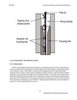 ME 6004 UNCONVENTIONAL MACHINING PROCESS
15
Department of Mechanical Engineering
2.4. ULTRASONIC MACHINING (USM)
2.4.1. Introduction
USM is mechanical material removal process or an abrasive process used to erode holes or
cavities on hard or brittle work piece by using shaped tools, high frequency mechanical motion
and an abrasive slurry. USM offers a solution to the expanding need for machining brittle
materials such as single crystals, glasses and polycrystalline ceramics, and increasing complex
operations to provide intricate shapes and work piece profiles. It is therefore used extensively in
machining hard and brittle materials that are difficult to machine by traditional manufacturing
processes. The hard particles in slurry are accelerated toward the surface of the work piece by a
tool oscillating at a frequency up to 100 KHz - through repeated abrasions, the tool machines a
cavity of a cross section identical to its own.
 