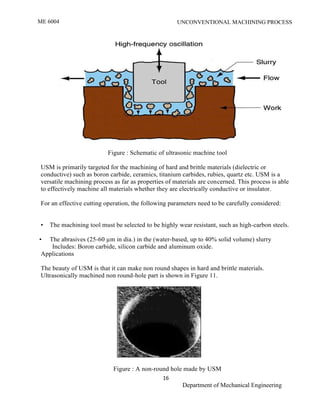 ME 6004 UNCONVENTIONAL MACHINING PROCESS
16
Department of Mechanical Engineering
Figure : Schematic of ultrasonic machine tool
USM is primarily targeted for the machining of hard and brittle materials (dielectric or
conductive) such as boron carbide, ceramics, titanium carbides, rubies, quartz etc. USM is a
versatile machining process as far as properties of materials are concerned. This process is able
to effectively machine all materials whether they are electrically conductive or insulator.
For an effective cutting operation, the following parameters need to be carefully considered:
• The machining tool must be selected to be highly wear resistant, such as high-carbon steels.
• The abrasives (25-60 µm in dia.) in the (water-based, up to 40% solid volume) slurry
Includes: Boron carbide, silicon carbide and aluminum oxide.
Applications
The beauty of USM is that it can make non round shapes in hard and brittle materials.
Ultrasonically machined non round-hole part is shown in Figure 11.
Figure : A non-round hole made by USM
 