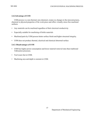 ME 6004 UNCONVENTIONAL MACHINING PROCESS
17
Department of Mechanical Engineering
2.4.2Advantage of USM
USM process is a non-thermal, non-chemical, creates no changes in the microstructures,
chemical or physical properties of the work piece and offers virtually stress free machined
surfaces.
• Any materials can be machined regardless of their electrical conductivity
• Especially suitable for machining of brittle materials
• Machined parts by USM possess better surface finish and higher structural integrity.
• USM does not produce thermal, electrical and chemical abnormal surface
2.4.3. Disadvantages of USM
• USM has higher power consumption and lower material-removal rates than traditional
Fabrication processes.
• Tool wears fast in USM.
• Machining area and depth is restraint in USM.
 