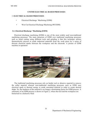ME 6004 UNCONVENTIONAL MACHINING PROCESS
21
Department of Mechanical Engineering
UNITIII ELECTRICAL BASED PROCESSES
3. ELECTRICAL BASED PROCESSES
• Electrical Discharge `Machining (EDM)
• Wire Cut Electrical Discharge Machining (WCEDM)
3.1. Electrical Discharge `Machining (EDM)
Electrical discharge machining (EDM) is one of the most widely used non-traditional
machining processes. The main attraction of EDM over traditional machining processes
such as metal cutting using different tools and grinding is that this technique utilizes
thermoelectric process to erode undesired materials from the work piece by a series of
discrete electrical sparks between the workpiece and the electrode. A picture of EDM
machine in operation
The traditional machining processes rely on harder tool or abrasive material to remove
the softer material whereas non-traditional machining processes such as EDM uses
electrical spark or thermal energy to erode unwanted material in order to create desired
shape. So, the hardness of the material is no longer a dominating factor for EDM process. A
schematic of an EDM process is shown in Figure 2, where the tool and the workpiece are
Immersed in a dielectric fluid.
 