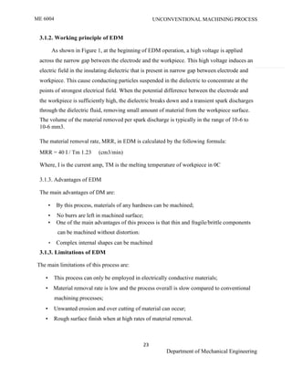 ME 6004 UNCONVENTIONAL MACHINING PROCESS
23
Department of Mechanical Engineering
3.1.2. Working principle of EDM
As shown in Figure 1, at the beginning of EDM operation, a high voltage is applied
across the narrow gap between the electrode and the workpiece. This high voltage induces an
electric field in the insulating dielectric that is present in narrow gap between electrode and
workpiece. This cause conducting particles suspended in the dielectric to concentrate at the
points of strongest electrical field. When the potential difference between the electrode and
the workpiece is sufficiently high, the dielectric breaks down and a transient spark discharges
through the dielectric fluid, removing small amount of material from the workpiece surface.
The volume of the material removed per spark discharge is typically in the range of 10-6 to
10-6 mm3.
The material removal rate, MRR, in EDM is calculated by the following formula:
MRR = 40 I / Tm 1.23 (cm3/min)
Where, I is the current amp, TM is the melting temperature of workpiece in 0C
3.1.3. Advantages of EDM
The main advantages of DM are:
• By this process, materials of any hardness can be machined;
• No burrs are left in machined surface;
• One of the main advantages of this process is that thin and fragile/brittle components
can be machined without distortion;
• Complex internal shapes can be machined
3.1.3. Limitations of EDM
The main limitations of this process are:
• This process can only be employed in electrically conductive materials;
• Material removal rate is low and the process overall is slow compared to conventional
machining processes;
• Unwanted erosion and over cutting of material can occur;
• Rough surface finish when at high rates of material removal.
 