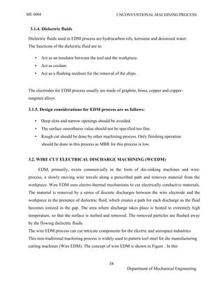 ME 6004 UNCONVENTIONAL MACHINING PROCESS
24
Department of Mechanical Engineering
3.1.4. Dielectric fluids
Dielectric fluids used in EDM process are hydrocarbon oils, kerosene and deionised water.
The functions of the dielectric fluid are to:
• Act as an insulator between the tool and the workpiece.
• Act as coolant.
• Act as a flushing medium for the removal of the chips.
The electrodes for EDM process usually are made of graphite, brass, copper and copper-
tungsten alloys.
3.1.5. Design considerations for EDM process are as follows:
• Deep slots and narrow openings should be avoided.
• The surface smoothness value should not be specified too fine.
• Rough cut should be done by other machining process. Only finishing operation
should be done in this process as MRR for this process is low.
3.2. WIRE CUT ELECTRICAL DISCHARGE MACHINING (WCEDM)
EDM, primarily, exists commercially in the form of die-sinking machines and wire-
process, a slowly moving wire travels along a prescribed path and removes material from the
workpiece. Wire EDM uses electro-thermal mechanisms to cut electrically conductive materials.
The material is removed by a series of discrete discharges between the wire electrode and the
workpiece in the presence of dielectric fluid, which creates a path for each discharge as the fluid
becomes ionized in the gap. The area where discharge takes place is heated to extremely high
temperature, so that the surface is melted and removed. The removed particles are flushed away
by the flowing dielectric fluids.
The wire EDM process can cut intricate components for the electric and aerospace industries.
This non-traditional machining process is widely used to pattern tool steel for die manufacturing
cutting machines (Wire EDM). The concept of wire EDM is shown in Figure . In this
 
