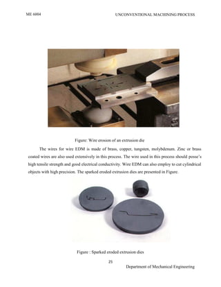 ME 6004 UNCONVENTIONAL MACHINING PROCESS
25
Department of Mechanical Engineering
Figure: Wire erosion of an extrusion die
The wires for wire EDM is made of brass, copper, tungsten, molybdenum. Zinc or brass
coated wires are also used extensively in this process. The wire used in this process should posse’s
high tensile strength and good electrical conductivity. Wire EDM can also employ to cut cylindrical
objects with high precision. The sparked eroded extrusion dies are presented in Figure.
Figure : Sparked eroded extrusion dies
ME2026 UNCONVENTIONAL MACHINING PROCESS
25
SCE Department of Mechanical Engineering
Figure: Wire erosion of an extrusion die
The wires for wire EDM is made of brass, copper, tungsten, molybdenum. Zinc or brass
coated wires are also used extensively in this process. The wire used in this process should posse’s
high tensile strength and good electrical conductivity. Wire EDM can also employ to cut cylindrical
objects with high precision. The sparked eroded extrusion dies are presented in Figure.
Figure : Sparked eroded extrusion dies
ME2026 UNCONVENTIONAL MACHINING PROCESS
25
SCE Department of Mechanical Engineering
Figure: Wire erosion of an extrusion die
The wires for wire EDM is made of brass, copper, tungsten, molybdenum. Zinc or brass
coated wires are also used extensively in this process. The wire used in this process should posse’s
high tensile strength and good electrical conductivity. Wire EDM can also employ to cut cylindrical
objects with high precision. The sparked eroded extrusion dies are presented in Figure.
Figure : Sparked eroded extrusion dies
 
