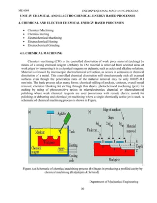 ME 6004 UNCONVENTIONAL MACHINING PROCESS
Department of Mechanical Engineering
30
UNIT-IV CHEMICAL AND ELECTRO CHEMICAL ENERGY BASED PROCESSES

4. CHEMICAL AND ELECTRO CHEMICAL ENERGY BASED PROCESSES
 Chemical Machining
 Chemical milling
 Electrochemical Machining
 Electrochemical Honing
 Electrochemical Grinding
4.1. CHEMICAL MACHINING
Chemical machining (CM) is the controlled dissolution of work piece material (etching) by
means of a strong chemical reagent (etchant). In CM material is removed from selected areas of
work piece by immersing it in a chemical reagents or etchants; such as acids and alkaline solutions.
Material is removed by microscopic electrochemical cell action, as occurs in corrosion or chemical
dissolution of a metal. This controlled chemical dissolution will simultaneously etch all exposed
surfaces even though the penetration rates of the material removal may be only 0.0025–0.1
mm/min. The basic process takes many forms: chemical milling of pockets, contours, overall metal
removal, chemical blanking for etching through thin sheets; photochemical machining (pcm) for
etching by using of photosensitive resists in microelectronics; chemical or electrochemical
polishing where weak chemical reagents are used (sometimes with remote electric assist) for
polishing or deburring and chemical jet machining where a single chemically active jet is used. A
schematic of chemical machining process is shown in Figure.
Figure. (a) Schematic of chemical machining process (b) Stages in producing a profiled cavity by
chemical machining (Kalpakjain & Schmid)
 