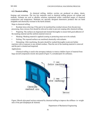 ME 6004 UNCONVENTIONAL MACHINING PROCESS
Department of Mechanical Engineering
31

4.2. Chemical milling
In chemical milling, shallow cavities are produced on plates, sheets,
forgings and extrusions. The two key materials used in chemical milling process are etchant and
maskant. Etchants are acid or alkaline solutions maintained within controlled ranges of chemical
composition and temperature. Maskants are specially designed elastomeric products that are hand
strippable and chemically resistant to the harsh etchants.
Steps in chemical milling
• Residual stress relieving: If the part to be machined has residual stresses from the previous
processing, these stresses first should be relieved in order to prevent warping after chemical milling.
• Preparing: The surfaces are degreased and cleaned thoroughly to ensure both good adhesion of
the masking material and the uniform material removal.
• Masking: Masking material is applied (coating or protecting areas not to be etched).
• Etching: The exposed surfaces are machined chemically with etchants.
• Demasking: After machining, the parts should be washed thoroughly to prevent further
reactions with or exposure to any etchant residues. Then the rest of the masking material is removed
and the part is cleaned and inspected.
Applications:
Chemical milling is used in the aerospace industry to remove shallow layers of material from
large aircraft components missile skin panels (Figure 7), extruded parts for airframes.
Figure: Missile skin-panel section contoured by chemical milling to improve the stiffness- to- weight
ratio of the part (Kalpakjain & Schmid)
 