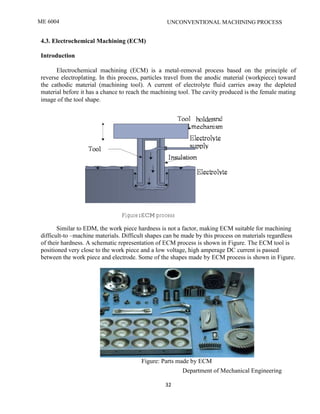 ME 6004 UNCONVENTIONAL MACHINING PROCESS
Department of Mechanical Engineering
32
4.3. Electrochemical Machining (ECM)
Introduction
Electrochemical machining (ECM) is a metal-removal process based on the principle of
reverse electroplating. In this process, particles travel from the anodic material (workpiece) toward
the cathodic material (machining tool). A current of electrolyte fluid carries away the depleted
material before it has a chance to reach the machining tool. The cavity produced is the female mating
image of the tool shape.
Figure:ECM process
Similar to EDM, the work piece hardness is not a factor, making ECM suitable for machining
difficult-to –machine materials. Difficult shapes can be made by this process on materials regardless
of their hardness. A schematic representation of ECM process is shown in Figure. The ECM tool is
positioned very close to the work piece and a low voltage, high amperage DC current is passed
between the work piece and electrode. Some of the shapes made by ECM process is shown in Figure.
Figure: Parts made by ECM
ME2026 UNCONVENTIONAL MACHINING PROCESS
SCE Department of Mechanical Engineering
32
4.3. Electrochemical Machining (ECM)
Introduction
Electrochemical machining (ECM) is a metal-removal process based on the principle of
reverse electroplating. In this process, particles travel from the anodic material (workpiece) toward
the cathodic material (machining tool). A current of electrolyte fluid carries away the depleted
material before it has a chance to reach the machining tool. The cavity produced is the female mating
image of the tool shape.
Figure:ECM process
Similar to EDM, the work piece hardness is not a factor, making ECM suitable for machining
difficult-to –machine materials. Difficult shapes can be made by this process on materials regardless
of their hardness. A schematic representation of ECM process is shown in Figure. The ECM tool is
positioned very close to the work piece and a low voltage, high amperage DC current is passed
between the work piece and electrode. Some of the shapes made by ECM process is shown in Figure.
Figure: Parts made by ECM
ME2026 UNCONVENTIONAL MACHINING PROCESS
SCE Department of Mechanical Engineering
32
4.3. Electrochemical Machining (ECM)
Introduction
Electrochemical machining (ECM) is a metal-removal process based on the principle of
reverse electroplating. In this process, particles travel from the anodic material (workpiece) toward
the cathodic material (machining tool). A current of electrolyte fluid carries away the depleted
material before it has a chance to reach the machining tool. The cavity produced is the female mating
image of the tool shape.
Figure:ECM process
Similar to EDM, the work piece hardness is not a factor, making ECM suitable for machining
difficult-to –machine materials. Difficult shapes can be made by this process on materials regardless
of their hardness. A schematic representation of ECM process is shown in Figure. The ECM tool is
positioned very close to the work piece and a low voltage, high amperage DC current is passed
between the work piece and electrode. Some of the shapes made by ECM process is shown in Figure.
Figure: Parts made by ECM
 