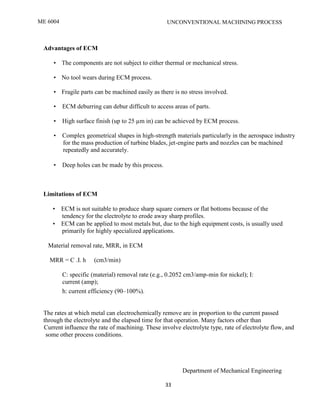 ME 6004 UNCONVENTIONAL MACHINING PROCESS
Department of Mechanical Engineering
33
Advantages of ECM
• The components are not subject to either thermal or mechanical stress.
• No tool wears during ECM process.
• Fragile parts can be machined easily as there is no stress involved.
• ECM deburring can debur difficult to access areas of parts.
• High surface finish (up to 25 µm in) can be achieved by ECM process.
• Complex geometrical shapes in high-strength materials particularly in the aerospace industry
for the mass production of turbine blades, jet-engine parts and nozzles can be machined
repeatedly and accurately.
• Deep holes can be made by this process.
Limitations of ECM
• ECM is not suitable to produce sharp square corners or flat bottoms because of the
tendency for the electrolyte to erode away sharp profiles.
• ECM can be applied to most metals but, due to the high equipment costs, is usually used
primarily for highly specialized applications.
Material removal rate, MRR, in ECM
MRR = C .I. h (cm3/min)
C: specific (material) removal rate (e.g., 0.2052 cm3/amp-min for nickel); I:
current (amp);
h: current efficiency (90–100%).
The rates at which metal can electrochemically remove are in proportion to the current passed
through the electrolyte and the elapsed time for that operation. Many factors other than
Current influence the rate of machining. These involve electrolyte type, rate of electrolyte flow, and
some other process conditions.
 