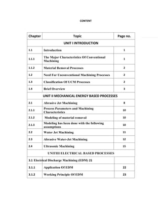 CONTENT
Chapter Topic Page no.
UNIT I INTRODUCTION
1.1 Introduction 1
1.1.1
The Major Characteristics Of Conventional
Machining
1
1.1.2 Material Removal Processes 2
1.2 Need For Unconventional Machining Processes 2
1.3 Classification Of UCM Processes 2
1.4 Brief Overview 3
UNIT II MECHANICAL ENERGY BASED PROCESSES
2.1 Abrasive Jet Machining 8
2.1.1
Process Parameters and Machining
Characteristics
10
2.1.2 Modeling of material removal 10
2.1.3
Modeling has been done with the following
assumptions
10
2.2 Water Jet Machining 11
2.3 Abrasive Water-Jet Machining 12
2.4 Ultrasonic Machining 15
UNITIII ELECTRICAL BASED PROCESSES
3.1.1 Application Of EDM 22
3.1.2 Working Principle Of EDM 23
3.1 Electrical Discharge Machining (EDM) 21
 