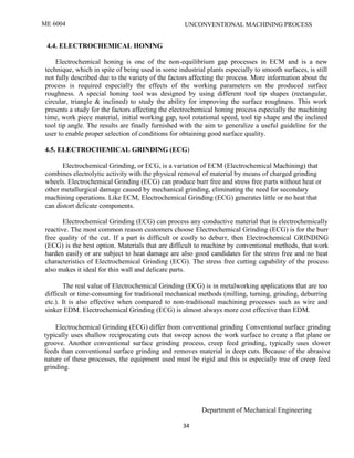 ME 6004 UNCONVENTIONAL MACHINING PROCESS
Department of Mechanical Engineering
34
4.4. ELECTROCHEMICAL HONING
Electrochemical honing is one of the non-equilibrium gap processes in ECM and is a new
technique, which in spite of being used in some industrial plants especially to smooth surfaces, is still
not fully described due to the variety of the factors affecting the process. More information about the
process is required especially the effects of the working parameters on the produced surface
roughness. A special honing tool was designed by using different tool tip shapes (rectangular,
circular, triangle & inclined) to study the ability for improving the surface roughness. This work
presents a study for the factors affecting the electrochemical honing process especially the machining
time, work piece material, initial working gap, tool rotational speed, tool tip shape and the inclined
tool tip angle. The results are finally furnished with the aim to generalize a useful guideline for the
user to enable proper selection of conditions for obtaining good surface quality.
4.5. ELECTROCHEMICAL GRINDING (ECG)
Electrochemical Grinding, or ECG, is a variation of ECM (Electrochemical Machining) that
combines electrolytic activity with the physical removal of material by means of charged grinding
wheels. Electrochemical Grinding (ECG) can produce burr free and stress free parts without heat or
other metallurgical damage caused by mechanical grinding, eliminating the need for secondary
machining operations. Like ECM, Electrochemical Grinding (ECG) generates little or no heat that
can distort delicate components.
Electrochemical Grinding (ECG) can process any conductive material that is electrochemically
reactive. The most common reason customers choose Electrochemical Grinding (ECG) is for the burr
free quality of the cut. If a part is difficult or costly to deburr, then Electrochemical GRINDING
(ECG) is the best option. Materials that are difficult to machine by conventional methods, that work
harden easily or are subject to heat damage are also good candidates for the stress free and no heat
characteristics of Electrochemical Grinding (ECG). The stress free cutting capability of the process
also makes it ideal for thin wall and delicate parts.
The real value of Electrochemical Grinding (ECG) is in metalworking applications that are too
difficult or time-consuming for traditional mechanical methods (milling, turning, grinding, deburring
etc.). It is also effective when compared to non-traditional machining processes such as wire and
sinker EDM. Electrochemical Grinding (ECG) is almost always more cost effective than EDM.
Electrochemical Grinding (ECG) differ from conventional grinding Conventional surface grinding
typically uses shallow reciprocating cuts that sweep across the work surface to create a flat plane or
groove. Another conventional surface grinding process, creep feed grinding, typically uses slower
feeds than conventional surface grinding and removes material in deep cuts. Because of the abrasive
nature of these processes, the equipment used must be rigid and this is especially true of creep feed
grinding.
 