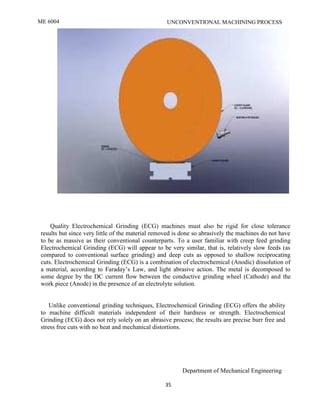 ME 6004 UNCONVENTIONAL MACHINING PROCESS
Department of Mechanical Engineering
35
Quality Electrochemical Grinding (ECG) machines must also be rigid for close tolerance
results but since very little of the material removed is done so abrasively the machines do not have
to be as massive as their conventional counterparts. To a user familiar with creep feed grinding
Electrochemical Grinding (ECG) will appear to be very similar, that is, relatively slow feeds (as
compared to conventional surface grinding) and deep cuts as opposed to shallow reciprocating
cuts. Electrochemical Grinding (ECG) is a combination of electrochemical (Anodic) dissolution of
a material, according to Faraday’s Law, and light abrasive action. The metal is decomposed to
some degree by the DC current flow between the conductive grinding wheel (Cathode) and the
work piece (Anode) in the presence of an electrolyte solution.
Unlike conventional grinding techniques, Electrochemical Grinding (ECG) offers the ability
to machine difficult materials independent of their hardness or strength. Electrochemical
Grinding (ECG) does not rely solely on an abrasive process; the results are precise burr free and
stress free cuts with no heat and mechanical distortions.
 