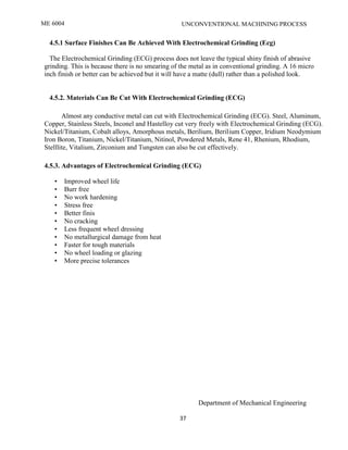 ME 6004 UNCONVENTIONAL MACHINING PROCESS
Department of Mechanical Engineering
37
4.5.1 Surface Finishes Can Be Achieved With Electrochemical Grinding (Ecg)
The Electrochemical Grinding (ECG) process does not leave the typical shiny finish of abrasive
grinding. This is because there is no smearing of the metal as in conventional grinding. A 16 micro
inch finish or better can be achieved but it will have a matte (dull) rather than a polished look.
4.5.2. Materials Can Be Cut With Electrochemical Grinding (ECG)
Almost any conductive metal can cut with Electrochemical Grinding (ECG). Steel, Aluminum,
Copper, Stainless Steels, Inconel and Hastelloy cut very freely with Electrochemical Grinding (ECG).
Nickel/Titanium, Cobalt alloys, Amorphous metals, Berilium, Berilium Copper, Iridium Neodymium
Iron Boron, Titanium, Nickel/Titanium, Nitinol, Powdered Metals, Rene 41, Rhenium, Rhodium,
Stelllite, Vitalium, Zirconium and Tungsten can also be cut effectively.
4.5.3. Advantages of Electrochemical Grinding (ECG)
• Improved wheel life
• Burr free
• No work hardening
• Stress free
• Better finis
• No cracking
• Less frequent wheel dressing
• No metallurgical damage from heat
• Faster for tough materials
• No wheel loading or glazing
• More precise tolerances
 