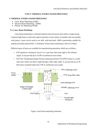UNCONVENTIONAL MACHINING PROCESS
41
Department of Mechanical Engineering
UNIT-V THERMAL ENERGY BASED PROCESSES
5. THERMAL ENERGY BASED PROCESSES
 Laser–Beam Machining (LBM)
 Electron Beam Machining (EBM)
 Plasma Arc Machining (PAM)
5.1. Laser–Beam Machining
Laser-beam machining is a thermal material-removal process that utilizes a high-energy,
Coherent light beam to melt and vaporize particles on the surface of metallic and non-metallic
work pieces. Lasers can be used to cut, drill, weld and mark. LBM is particularly suitable for
making accurately placed holes. A schematic of laser beam machining is shown in Figure
Different types of lasers are available for manufacturing operations which are as follows:
• CO2 (pulsed or continuous wave): It is a gas laser that emits light in the infrared
region. It can provide up to 25 kW in continuous-wave mode.
• Nd:YAG: Neodymium-doped Yttrium-Aluminum-Garnet (Y3Al5O12) laser is a solid-
state laser which can deliver light through a fibre-optic cable. It can provide up to 50
kW power in pulsed mode and 1 kW in continuous-wave mode.
Figure: Laser beam machining schematic
ME2026 UNCONVENTIONAL MACHINING PROCESS
41
SCE Department of Mechanical Engineering
UNIT-V THERMAL ENERGY BASED PROCESSES
5. THERMAL ENERGY BASED PROCESSES
 Laser–Beam Machining (LBM)
 Electron Beam Machining (EBM)
 Plasma Arc Machining (PAM)
5.1. Laser–Beam Machining
Laser-beam machining is a thermal material-removal process that utilizes a high-energy,
Coherent light beam to melt and vaporize particles on the surface of metallic and non-metallic
work pieces. Lasers can be used to cut, drill, weld and mark. LBM is particularly suitable for
making accurately placed holes. A schematic of laser beam machining is shown in Figure
Different types of lasers are available for manufacturing operations which are as follows:
• CO2 (pulsed or continuous wave): It is a gas laser that emits light in the infrared
region. It can provide up to 25 kW in continuous-wave mode.
• Nd:YAG: Neodymium-doped Yttrium-Aluminum-Garnet (Y3Al5O12) laser is a solid-
state laser which can deliver light through a fibre-optic cable. It can provide up to 50
kW power in pulsed mode and 1 kW in continuous-wave mode.
Figure: Laser beam machining schematic
ME2026 UNCONVENTIONAL MACHINING PROCESS
41
SCE Department of Mechanical Engineering
UNIT-V THERMAL ENERGY BASED PROCESSES
5. THERMAL ENERGY BASED PROCESSES
 Laser–Beam Machining (LBM)
 Electron Beam Machining (EBM)
 Plasma Arc Machining (PAM)
5.1. Laser–Beam Machining
Laser-beam machining is a thermal material-removal process that utilizes a high-energy,
Coherent light beam to melt and vaporize particles on the surface of metallic and non-metallic
work pieces. Lasers can be used to cut, drill, weld and mark. LBM is particularly suitable for
making accurately placed holes. A schematic of laser beam machining is shown in Figure
Different types of lasers are available for manufacturing operations which are as follows:
• CO2 (pulsed or continuous wave): It is a gas laser that emits light in the infrared
region. It can provide up to 25 kW in continuous-wave mode.
• Nd:YAG: Neodymium-doped Yttrium-Aluminum-Garnet (Y3Al5O12) laser is a solid-
state laser which can deliver light through a fibre-optic cable. It can provide up to 50
kW power in pulsed mode and 1 kW in continuous-wave mode.
Figure: Laser beam machining schematic
 