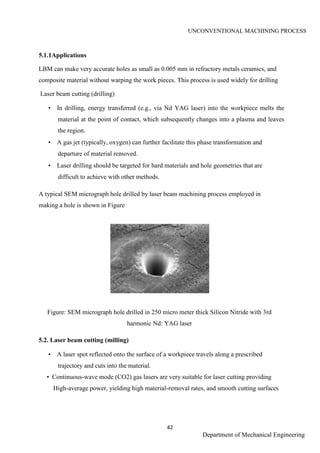 UNCONVENTIONAL MACHINING PROCESS
42
Department of Mechanical Engineering
5.1.1Applications
LBM can make very accurate holes as small as 0.005 mm in refractory metals ceramics, and
composite material without warping the work pieces. This process is used widely for drilling
Laser beam cutting (drilling)
• In drilling, energy transferred (e.g., via Nd YAG laser) into the workpiece melts the
material at the point of contact, which subsequently changes into a plasma and leaves
the region.
• A gas jet (typically, oxygen) can further facilitate this phase transformation and
departure of material removed.
• Laser drilling should be targeted for hard materials and hole geometries that are
difficult to achieve with other methods.
A typical SEM micrograph hole drilled by laser beam machining process employed in
making a hole is shown in Figure
Figure: SEM micrograph hole drilled in 250 micro meter thick Silicon Nitride with 3rd
harmonic Nd: YAG laser
5.2. Laser beam cutting (milling)
• A laser spot reflected onto the surface of a workpiece travels along a prescribed
trajectory and cuts into the material.
• Continuous-wave mode (CO2) gas lasers are very suitable for laser cutting providing
High-average power, yielding high material-removal rates, and smooth cutting surfaces
 