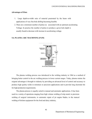 UNCONVENTIONAL MACHINING PROCESS
45
Department of Mechanical Engineering
Advantages of Ebm:
1. Large depth-to-width ratio of material penetrated by the beam with
applications of very fine hole drilling becoming feasible
2. There are a minimum number of pulses ne associated with an optimum accelerating
Voltage. In practice the number of pulses to produce a given hole depth is
usually found to decrease with increase in accelerating voltage.
5.4. PLASMA ARC MACHINING (PAM)
The plasma welding process was introduced to the welding industry in 1964 as a method of
bringing better control to the arc welding process in lower current ranges. Today, plasma retains the
original advantages it brought to industry by providing an advanced level of control and accuracy to
produce high quality welds in miniature or precision applications and to provide long electrode life
for high production requirements.
The plasma process is equally suited to manual and automatic applications. It has been
used in a variety of operations ranging from high volume welding of strip metal, to precision
welding of surgical instruments, to automatic repair of jet engine blades, to the manual
welding of kitchen equipment for the food and dairy industry.
ME2026 UNCONVENTIONAL MACHINING PROCESS
45
SCE Department of Mechanical Engineering
Advantages of Ebm:
1. Large depth-to-width ratio of material penetrated by the beam with
applications of very fine hole drilling becoming feasible
2. There are a minimum number of pulses ne associated with an optimum accelerating
Voltage. In practice the number of pulses to produce a given hole depth is
usually found to decrease with increase in accelerating voltage.
5.4. PLASMA ARC MACHINING (PAM)
The plasma welding process was introduced to the welding industry in 1964 as a method of
bringing better control to the arc welding process in lower current ranges. Today, plasma retains the
original advantages it brought to industry by providing an advanced level of control and accuracy to
produce high quality welds in miniature or precision applications and to provide long electrode life
for high production requirements.
The plasma process is equally suited to manual and automatic applications. It has been
used in a variety of operations ranging from high volume welding of strip metal, to precision
welding of surgical instruments, to automatic repair of jet engine blades, to the manual
welding of kitchen equipment for the food and dairy industry.
ME2026 UNCONVENTIONAL MACHINING PROCESS
45
SCE Department of Mechanical Engineering
Advantages of Ebm:
1. Large depth-to-width ratio of material penetrated by the beam with
applications of very fine hole drilling becoming feasible
2. There are a minimum number of pulses ne associated with an optimum accelerating
Voltage. In practice the number of pulses to produce a given hole depth is
usually found to decrease with increase in accelerating voltage.
5.4. PLASMA ARC MACHINING (PAM)
The plasma welding process was introduced to the welding industry in 1964 as a method of
bringing better control to the arc welding process in lower current ranges. Today, plasma retains the
original advantages it brought to industry by providing an advanced level of control and accuracy to
produce high quality welds in miniature or precision applications and to provide long electrode life
for high production requirements.
The plasma process is equally suited to manual and automatic applications. It has been
used in a variety of operations ranging from high volume welding of strip metal, to precision
welding of surgical instruments, to automatic repair of jet engine blades, to the manual
welding of kitchen equipment for the food and dairy industry.
 