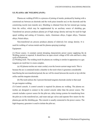 UNCONVENTIONAL MACHINING PROCESS
46
Department of Mechanical Engineering
5.5. PLASMA ARC WELDING (PAW):
Plasma arc welding (PAW) is a process of joining of metals, produced by heating with a
constricted arc between an electrode and the work piece (transfer arc) or the electrode and the
constricting nozzle (non transfer arc). Shielding is obtained from the hot ionized gas issuing
from the orifice, which may be supplemented by an auxiliary source of shielding gas.
Transferred arc process produces plasma jet of high energy density and may be used for high
speed welding and cutting of Ceramics, steels, Aluminum alloys, Copper alloys, Titanium
alloys, Nickel alloys.
Non-transferred arc process produces plasma of relatively low energy density. It is
used for welding of various metals and for plasma spraying (coating).
Equipment:
(1) Power source. A constant current drooping characteristic power source supplying the dc
Welding current is required. It should have an open circuit voltage of 80 volts and have a duty
cycle of 60 percent.
(2) Welding torch. The welding torch for plasma arc welding is similar in appearance to a gas
tungsten arc torch but it is more complex.
(a) All plasma torches are water cooled, even the lowest-current range torch. This is
because the arc is contained inside a chamber in the torch where it generates considerable
heat.During the non transferred period, the arc will be struck between the nozzle or tip with the
orifice and the tungsten electrode.
(b) The torch utilizes the 2 percent thoriated tungsten electrode similar to that used
for gas tungsten welding.
(3) Control console. A control console is required for plasma arc welding. The plasma arc
torches are designed to connect to the control console rather than the power source. The
console includes a power source for the pilot arc, delay timing systems for transferring from
the pilot arc to the transferred arc, and water and gas valves and separate flow meters for the
plasma gas and the shielding gas. The console is usually connected to the power source. The
high-frequency generator is used to initiate the pilot arc.
 