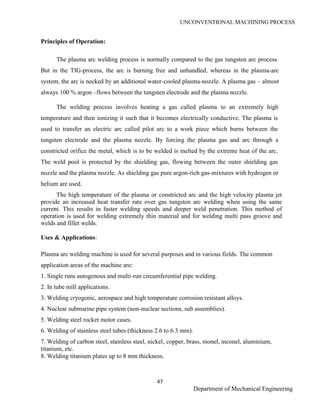 UNCONVENTIONAL MACHINING PROCESS
47
Department of Mechanical Engineering
Principles of Operation:
The plasma arc welding process is normally compared to the gas tungsten arc process.
But in the TIG-process, the arc is burning free and unhandled, whereas in the plasma-arc
system, the arc is necked by an additional water-cooled plasma-nozzle. A plasma gas – almost
always 100 % argon –flows between the tungsten electrode and the plasma nozzle.
The welding process involves heating a gas called plasma to an extremely high
temperature and then ionizing it such that it becomes electrically conductive. The plasma is
used to transfer an electric arc called pilot arc to a work piece which burns between the
tungsten electrode and the plasma nozzle. By forcing the plasma gas and arc through a
constricted orifice the metal, which is to be welded is melted by the extreme heat of the arc.
The weld pool is protected by the shielding gas, flowing between the outer shielding gas
nozzle and the plasma nozzle. As shielding gas pure argon-rich gas-mixtures with hydrogen or
helium are used.
The high temperature of the plasma or constricted arc and the high velocity plasma jet
provide an increased heat transfer rate over gas tungsten arc welding when using the same
current. This results in faster welding speeds and deeper weld penetration. This method of
operation is used for welding extremely thin material and for welding multi pass groove and
welds and fillet welds.
Uses & Applications:
Plasma arc welding machine is used for several purposes and in various fields. The common
application areas of the machine are:
1. Single runs autogenous and multi-run circumferential pipe welding.
2. In tube mill applications.
3. Welding cryogenic, aerospace and high temperature corrosion resistant alloys.
4. Nuclear submarine pipe system (non-nuclear sections, sub assemblies).
5. Welding steel rocket motor cases.
6. Welding of stainless steel tubes (thickness 2.6 to 6.3 mm).
7. Welding of carbon steel, stainless steel, nickel, copper, brass, monel, inconel, aluminium,
titanium, etc.
8. Welding titanium plates up to 8 mm thickness.
 