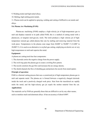 UNCONVENTIONAL MACHINING PROCESS
48
Department of Mechanical Engineering
9. Welding nickel and high nickel alloys.
10. Melting, high melting point metals.
11. Plasma torch can be applied to spraying, welding and cutting of difficult to cut metals and
alloys.
5.6. Plasma Arc Machining (PAM):
Plasma-arc machining (PAM) employs a high-velocity jet of high-temperature gas to
melt and displace material in its path called PAM, this is a method of cutting metal with a
plasma-arc, or tungsten inert-gas-arc, torch. The torch produces a high velocity jet of high-
temperature ionized gas called plasma that cuts by melting and removing material from the
work piece. Temperatures in the plasma zone range from 20,000° to 50,000° F (11,000° to
28,000° C). It is used as an alternative to oxyfuel-gas cutting, employing an electric arc at very
high temperatures to melt and vaporize the metal.
Equipment:
A plasma arc cutting torch has four components:
1. The electrode carries the negative charge from the power supply.
2. The swirl ring spins the plasma gas to create a swirling flow pattern.
3. The nozzle constricts the gas flow and increases the arc energy density.
4. The shield channels the flow of shielding gas and protects the nozzle from metal spatter.
Principle of operation:
PAM is a thermal cutting process that uses a constricted jet of high-temperature plasma gas to
melt and separate metal. The plasma arc is formed between a negatively charged electrode
inside the torch and a positively charged work piece. Heat from the transferred arc rapidly
melts the metal, and the high-velocity gas jet expels the molten material from the cut.
Applications:
The materials cut by PAM are generally those that are difficult to cut by any other means,
such as stainless steels and aluminum alloys. It has an accuracy of about 0.008".
 