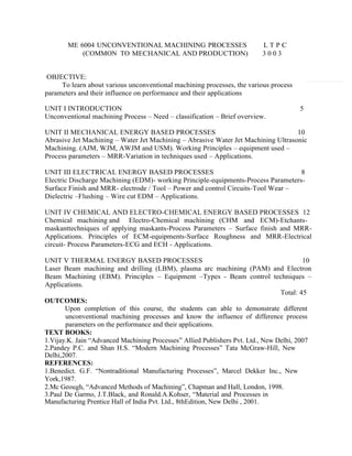 ME 6004 UNCONVENTIONAL MACHINING PROCESSES L T P C
(COMMON TO MECHANICAL AND PRODUCTION) 3 0 0 3
OBJECTIVE:
To learn about various unconventional machining processes, the various process
parameters and their influence on performance and their applications
UNIT I INTRODUCTION 5
Unconventional machining Process – Need – classification – Brief overview.
UNIT II MECHANICAL ENERGY BASED PROCESSES 10
Abrasive Jet Machining – Water Jet Machining – Abrasive Water Jet Machining Ultrasonic
Machining. (AJM, WJM, AWJM and USM). Working Principles – equipment used –
Process parameters – MRR-Variation in techniques used – Applications.
UNIT III ELECTRICAL ENERGY BASED PROCESSES 8
Electric Discharge Machining (EDM)- working Principle-equipments-Process Parameters-
Surface Finish and MRR- electrode / Tool – Power and control Circuits-Tool Wear –
Dielectric –Flushing – Wire cut EDM – Applications.
UNIT IV CHEMICAL AND ELECTRO-CHEMICAL ENERGY BASED PROCESSES 12
Chemical machining and Electro-Chemical machining (CHM and ECM)-Etchants-
maskanttechniques of applying maskants-Process Parameters – Surface finish and MRR-
Applications. Principles of ECM-equipments-Surface Roughness and MRR-Electrical
circuit- Process Parameters-ECG and ECH - Applications.
UNIT V THERMAL ENERGY BASED PROCESSES 10
Laser Beam machining and drilling (LBM), plasma arc machining (PAM) and Electron
Beam Machining (EBM). Principles – Equipment –Types - Beam control techniques –
Applications.
Total: 45
OUTCOMES:
 Upon completion of this course, the students can able to demonstrate different
unconventional machining processes and know the influence of difference process
parameters on the performance and their applications.
TEXT BOOKS:
1.Vijay.K. Jain “Advanced Machining Processes” Allied Publishers Pvt. Ltd., New Delhi, 2007
2.Pandey P.C. and Shan H.S. “Modern Machining Processes” Tata McGraw-Hill, New
Delhi,2007.
REFERENCES:
1.Benedict. G.F. “Nontraditional Manufacturing Processes”, Marcel Dekker Inc., New
York,1987.
2.Mc Geough, “Advanced Methods of Machining”, Chapman and Hall, London, 1998.
3.Paul De Garmo, J.T.Black, and Ronald.A.Kohser, “Material and Processes in
Manufacturing Prentice Hall of India Pvt. Ltd., 8thEdition, New Delhi , 2001.
 