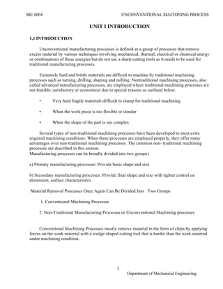 ME 6004 UNCONVENTIONAL MACHINING PROCESS
1
Department of Mechanical Engineering
UNIT I INTRODUCTION
1.1 INTRODUCTION
Unconventional manufacturing processes is defined as a group of processes that remove
excess material by various techniques involving mechanical, thermal, electrical or chemical energy
or combinations of these energies but do not use a sharp cutting tools as it needs to be used for
traditional manufacturing processes.
Extremely hard and brittle materials are difficult to machine by traditional machining
processes such as turning, drilling, shaping and milling. Nontraditional machining processes, also
called advanced manufacturing processes, are employed where traditional machining processes are
not feasible, satisfactory or economical due to special reasons as outlined below.
• Very hard fragile materials difficult to clamp for traditional machining
• When the work piece is too flexible or slender
• When the shape of the part is too complex
Several types of non-traditional machining processes have been developed to meet extra
required machining conditions. When these processes are employed properly, they offer many
advantages over non-traditional machining processes. The common non- traditional machining
processes are described in this section.
Manufacturing processes can be broadly divided into two groups)
a) Primary manufacturing processes: Provide basic shape and size
b) Secondary manufacturing processes: Provide final shape and size with tighter control on
dimension, surface characteristics
Material Removal Processes Once Again Can Be Divided Into Two Groups
1. Conventional Machining Processes
2. Non-Traditional Manufacturing Processes or Unconventional Machining processes
Conventional Machining Processes mostly remove material in the form of chips by applying
forces on the work material with a wedge shaped cutting tool that is harder than the work material
under machining condition.
 