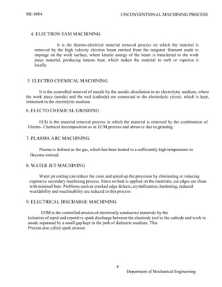 ME 6004 UNCONVENTIONAL MACHINING PROCESS
4
Department of Mechanical Engineering
4. ELECTRON EAM MACHINING
It is the thermo-electrical material removal process on which the material is
removed by the high velocity electron beam emitted from the tungsten filament made to
impinge on the work surface, where kinetic energy of the beam is transferred to the work
piece material, producing intense heat, which makes the material to melt or vaporize it
locally.
5. ELECTRO CHEMICAL MACHINING
It is the controlled removal of metals by the anodic dissolution in an electrolytic medium, where
the work piece (anode) and the tool (cathode) are connected to the electrolytic circuit, which is kept,
immersed in the electrolytic medium
6. ELECTO CHEMICAL GRINDING
ECG is the material removal process in which the material is removed by the combination of
Electro- Chemical decomposition as in ECM process and abrasive due to grinding.
7. PLASMA ARC MACHINING
Plasma is defined as the gas, which has been heated to a sufficiently high temperature to
Become ionized.
8. WATER JET MACHINING
Water jet cutting can reduce the costs and speed up the processes by eliminating or reducing
expensive secondary machining process. Since no heat is applied on the materials, cut edges are clean
with minimal burr. Problems such as cracked edge defects, crystallization, hardening, reduced
wealdability and machinability are reduced in this process.
9. ELECTRICAL DISCHARGE MACHINING
EDM is the controlled erosion of electrically conductive materials by the
Initiation of rapid and repetitive spark discharge between the electrode tool to the cathode and work to
anode separated by a small gap kept in the path of dielectric medium. This
Process also called spark erosion.
 