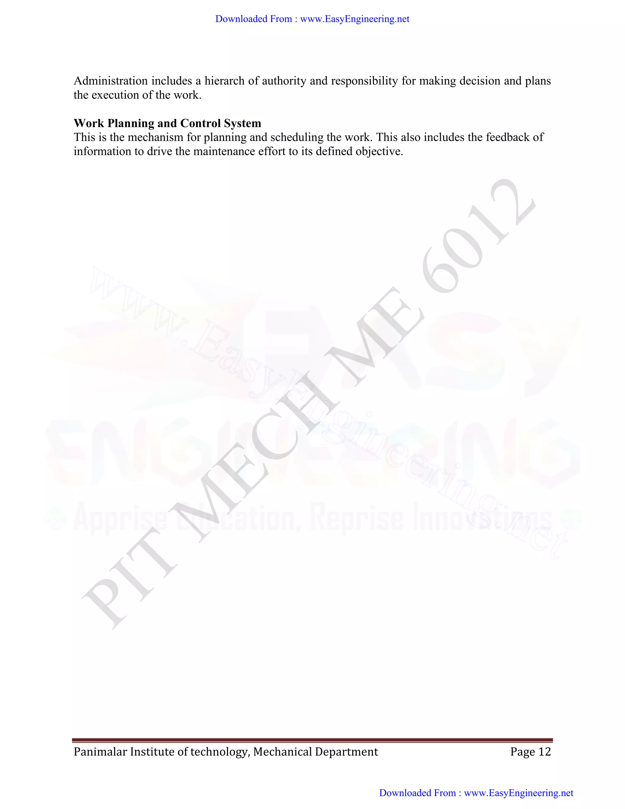 Panimalar Institute of technology, Mechanical Department Page 12
Administration includes a hierarch of authority and responsibility for making decision and plans
the execution of the work.
Work Planning and Control System
This is the mechanism for planning and scheduling the work. This also includes the feedback of
information to drive the maintenance effort to its defined objective.
Downloaded From : www.EasyEngineering.net
Downloaded From : www.EasyEngineering.net
www.EasyEngineering.net
 