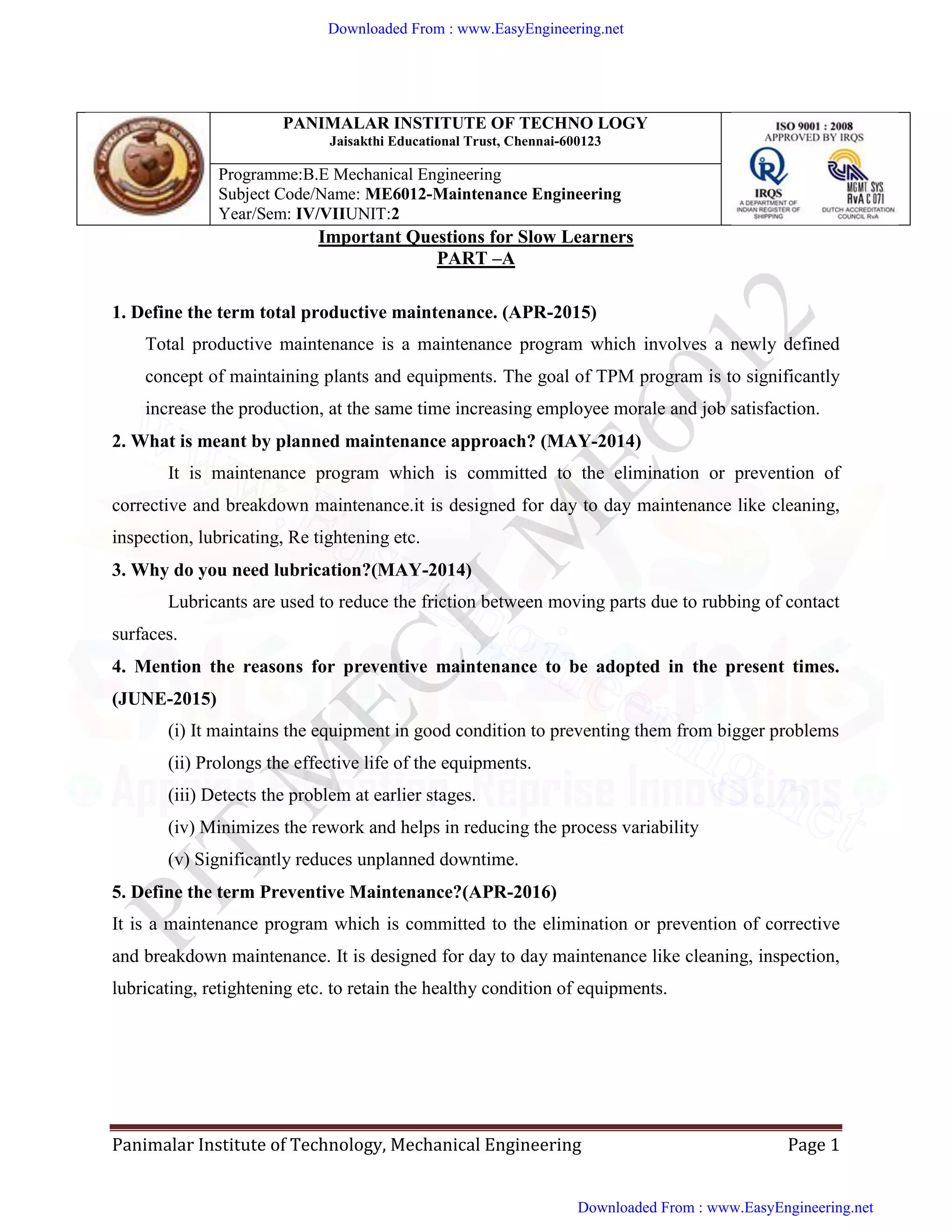 Panimalar Institute of Technology, Mechanical Engineering Page 1
PANIMALAR INSTITUTE OF TECHNO LOGY
Jaisakthi Educational Trust, Chennai-600123
Programme:B.E Mechanical Engineering
Subject Code/Name: ME6012-Maintenance Engineering
Year/Sem: IV/VIIUNIT:2
Important Questions for Slow Learners
PART –A
1. Define the term total productive maintenance. (APR-2015)
Total productive maintenance is a maintenance program which involves a newly defined
concept of maintaining plants and equipments. The goal of TPM program is to significantly
increase the production, at the same time increasing employee morale and job satisfaction.
2. What is meant by planned maintenance approach? (MAY-2014)
It is maintenance program which is committed to the elimination or prevention of
corrective and breakdown maintenance.it is designed for day to day maintenance like cleaning,
inspection, lubricating, Re tightening etc.
3. Why do you need lubrication?(MAY-2014)
Lubricants are used to reduce the friction between moving parts due to rubbing of contact
surfaces.
4. Mention the reasons for preventive maintenance to be adopted in the present times.
(JUNE-2015)
(i) It maintains the equipment in good condition to preventing them from bigger problems
(ii) Prolongs the effective life of the equipments.
(iii) Detects the problem at earlier stages.
(iv) Minimizes the rework and helps in reducing the process variability
(v) Significantly reduces unplanned downtime.
5. Define the term Preventive Maintenance?(APR-2016)
It is a maintenance program which is committed to the elimination or prevention of corrective
and breakdown maintenance. It is designed for day to day maintenance like cleaning, inspection,
lubricating, retightening etc. to retain the healthy condition of equipments.
Downloaded From : www.EasyEngineering.net
Downloaded From : www.EasyEngineering.net
www.EasyEngineering.net
 