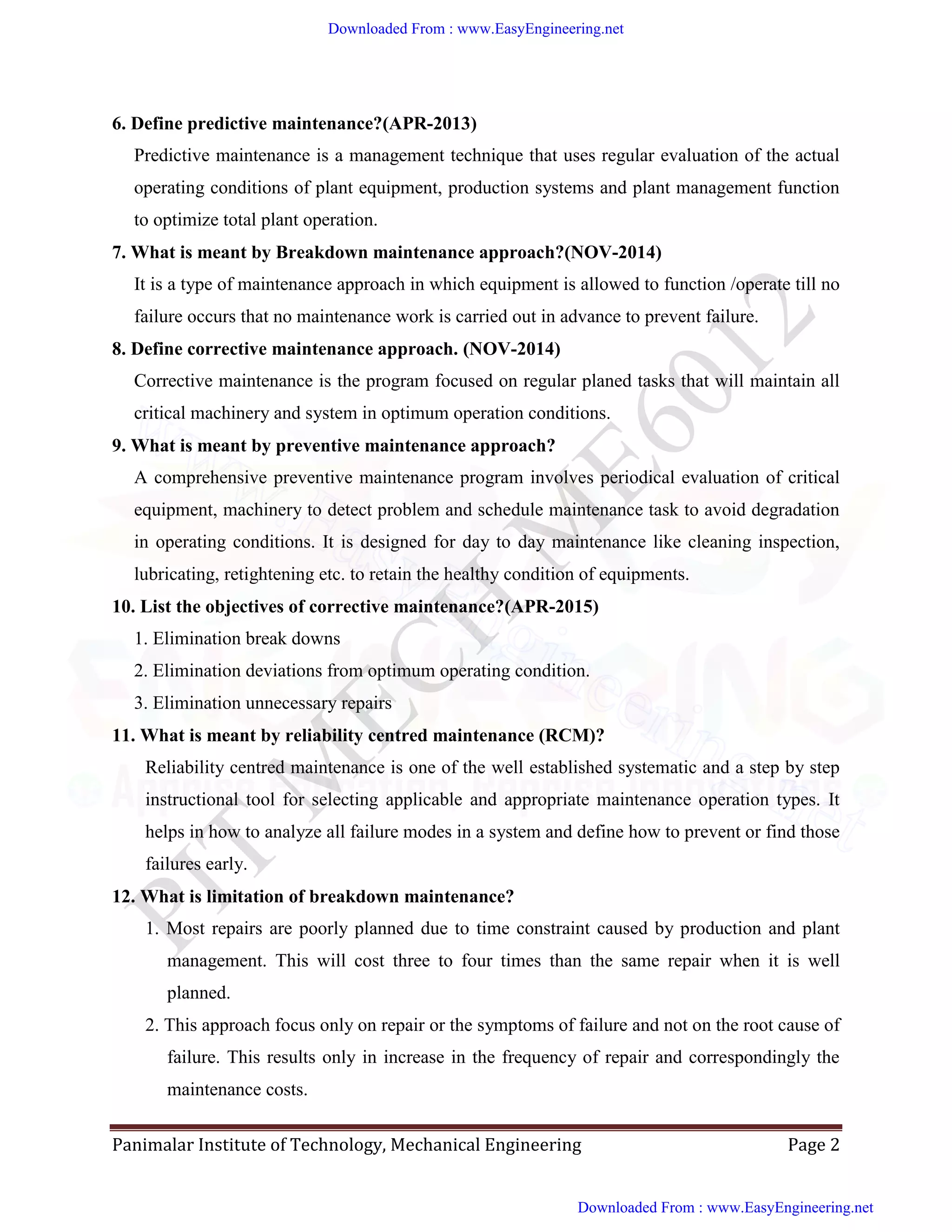 Panimalar Institute of Technology, Mechanical Engineering Page 2
6. Define predictive maintenance?(APR-2013)
Predictive maintenance is a management technique that uses regular evaluation of the actual
operating conditions of plant equipment, production systems and plant management function
to optimize total plant operation.
7. What is meant by Breakdown maintenance approach?(NOV-2014)
It is a type of maintenance approach in which equipment is allowed to function /operate till no
failure occurs that no maintenance work is carried out in advance to prevent failure.
8. Define corrective maintenance approach. (NOV-2014)
Corrective maintenance is the program focused on regular planed tasks that will maintain all
critical machinery and system in optimum operation conditions.
9. What is meant by preventive maintenance approach?
A comprehensive preventive maintenance program involves periodical evaluation of critical
equipment, machinery to detect problem and schedule maintenance task to avoid degradation
in operating conditions. It is designed for day to day maintenance like cleaning inspection,
lubricating, retightening etc. to retain the healthy condition of equipments.
10. List the objectives of corrective maintenance?(APR-2015)
1. Elimination break downs
2. Elimination deviations from optimum operating condition.
3. Elimination unnecessary repairs
11. What is meant by reliability centred maintenance (RCM)?
Reliability centred maintenance is one of the well established systematic and a step by step
instructional tool for selecting applicable and appropriate maintenance operation types. It
helps in how to analyze all failure modes in a system and define how to prevent or find those
failures early.
12. What is limitation of breakdown maintenance?
1. Most repairs are poorly planned due to time constraint caused by production and plant
management. This will cost three to four times than the same repair when it is well
planned.
2. This approach focus only on repair or the symptoms of failure and not on the root cause of
failure. This results only in increase in the frequency of repair and correspondingly the
maintenance costs.
Downloaded From : www.EasyEngineering.net
Downloaded From : www.EasyEngineering.net
www.EasyEngineering.net
 
