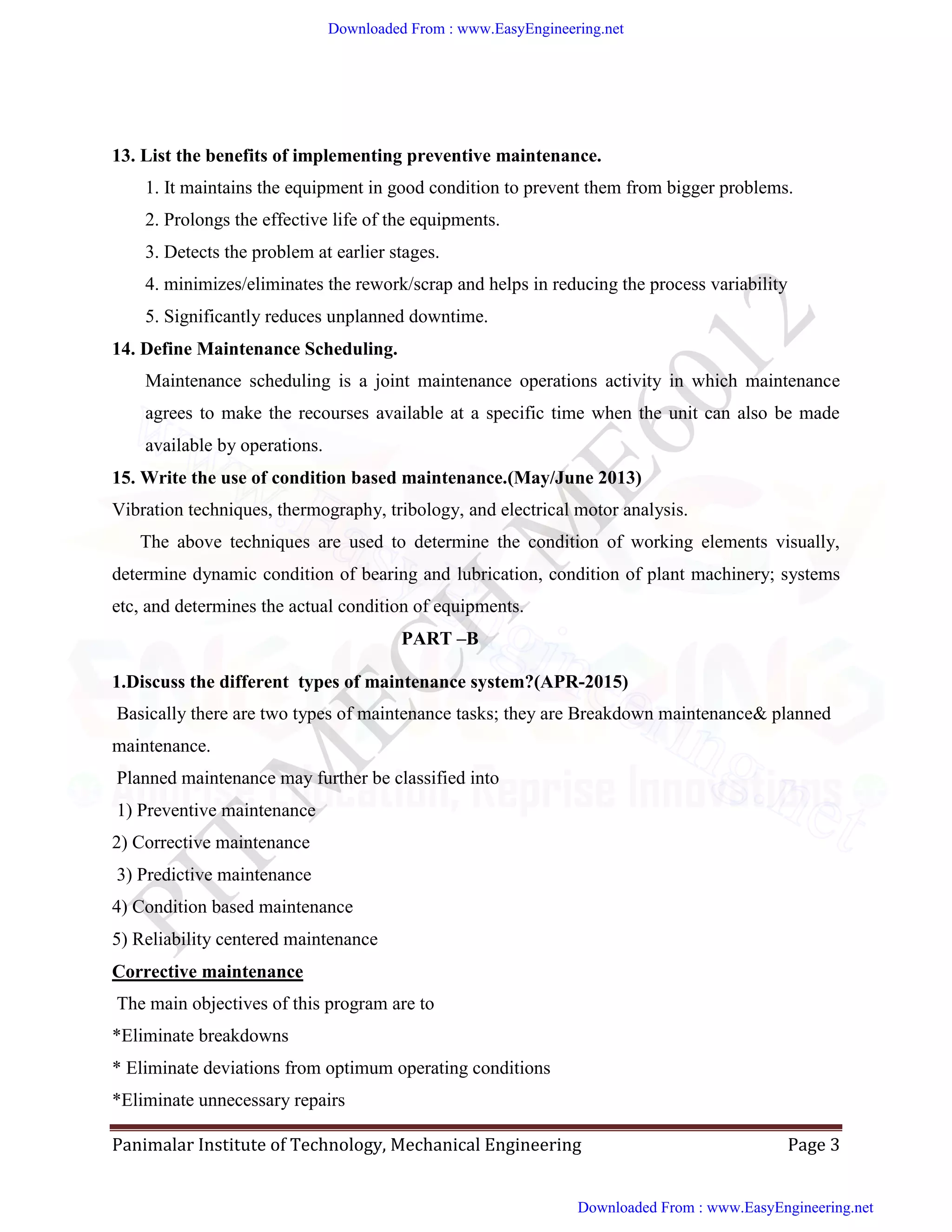 Panimalar Institute of Technology, Mechanical Engineering Page 3
13. List the benefits of implementing preventive maintenance.
1. It maintains the equipment in good condition to prevent them from bigger problems.
2. Prolongs the effective life of the equipments.
3. Detects the problem at earlier stages.
4. minimizes/eliminates the rework/scrap and helps in reducing the process variability
5. Significantly reduces unplanned downtime.
14. Define Maintenance Scheduling.
Maintenance scheduling is a joint maintenance operations activity in which maintenance
agrees to make the recourses available at a specific time when the unit can also be made
available by operations.
15. Write the use of condition based maintenance.(May/June 2013)
Vibration techniques, thermography, tribology, and electrical motor analysis.
The above techniques are used to determine the condition of working elements visually,
determine dynamic condition of bearing and lubrication, condition of plant machinery; systems
etc, and determines the actual condition of equipments.
PART –B
1.Discuss the different types of maintenance system?(APR-2015)
Basically there are two types of maintenance tasks; they are Breakdown maintenance& planned
maintenance.
Planned maintenance may further be classified into
1) Preventive maintenance
2) Corrective maintenance
3) Predictive maintenance
4) Condition based maintenance
5) Reliability centered maintenance
Corrective maintenance
The main objectives of this program are to
*Eliminate breakdowns
* Eliminate deviations from optimum operating conditions
*Eliminate unnecessary repairs
Downloaded From : www.EasyEngineering.net
Downloaded From : www.EasyEngineering.net
www.EasyEngineering.net
 