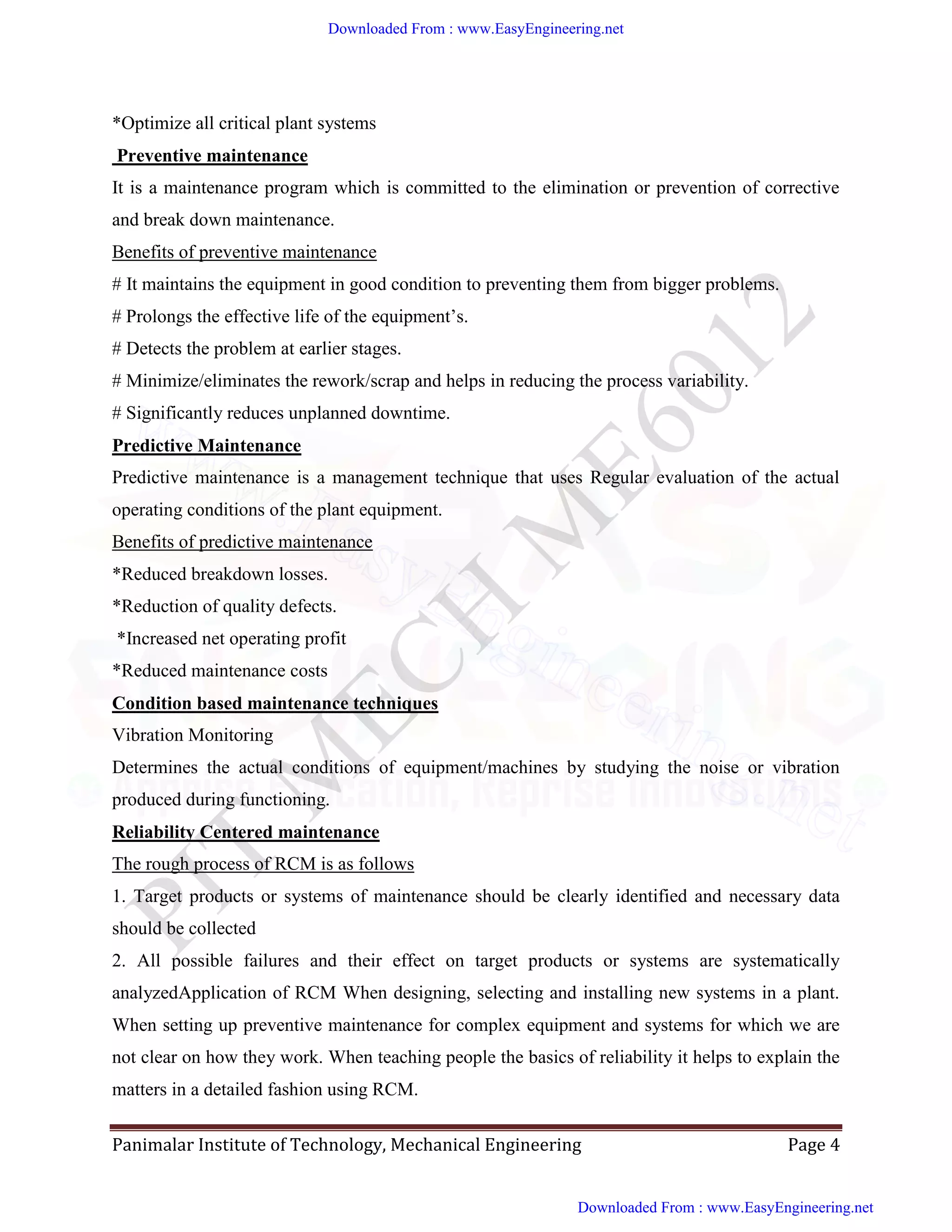 Panimalar Institute of Technology, Mechanical Engineering Page 4
*Optimize all critical plant systems
Preventive maintenance
It is a maintenance program which is committed to the elimination or prevention of corrective
and break down maintenance.
Benefits of preventive maintenance
# It maintains the equipment in good condition to preventing them from bigger problems.
# Prolongs the effective life of the equipment’s.
# Detects the problem at earlier stages.
# Minimize/eliminates the rework/scrap and helps in reducing the process variability.
# Significantly reduces unplanned downtime.
Predictive Maintenance
Predictive maintenance is a management technique that uses Regular evaluation of the actual
operating conditions of the plant equipment.
Benefits of predictive maintenance
*Reduced breakdown losses.
*Reduction of quality defects.
*Increased net operating profit
*Reduced maintenance costs
Condition based maintenance techniques
Vibration Monitoring
Determines the actual conditions of equipment/machines by studying the noise or vibration
produced during functioning.
Reliability Centered maintenance
The rough process of RCM is as follows
1. Target products or systems of maintenance should be clearly identified and necessary data
should be collected
2. All possible failures and their effect on target products or systems are systematically
analyzedApplication of RCM When designing, selecting and installing new systems in a plant.
When setting up preventive maintenance for complex equipment and systems for which we are
not clear on how they work. When teaching people the basics of reliability it helps to explain the
matters in a detailed fashion using RCM.
Downloaded From : www.EasyEngineering.net
Downloaded From : www.EasyEngineering.net
www.EasyEngineering.net
 