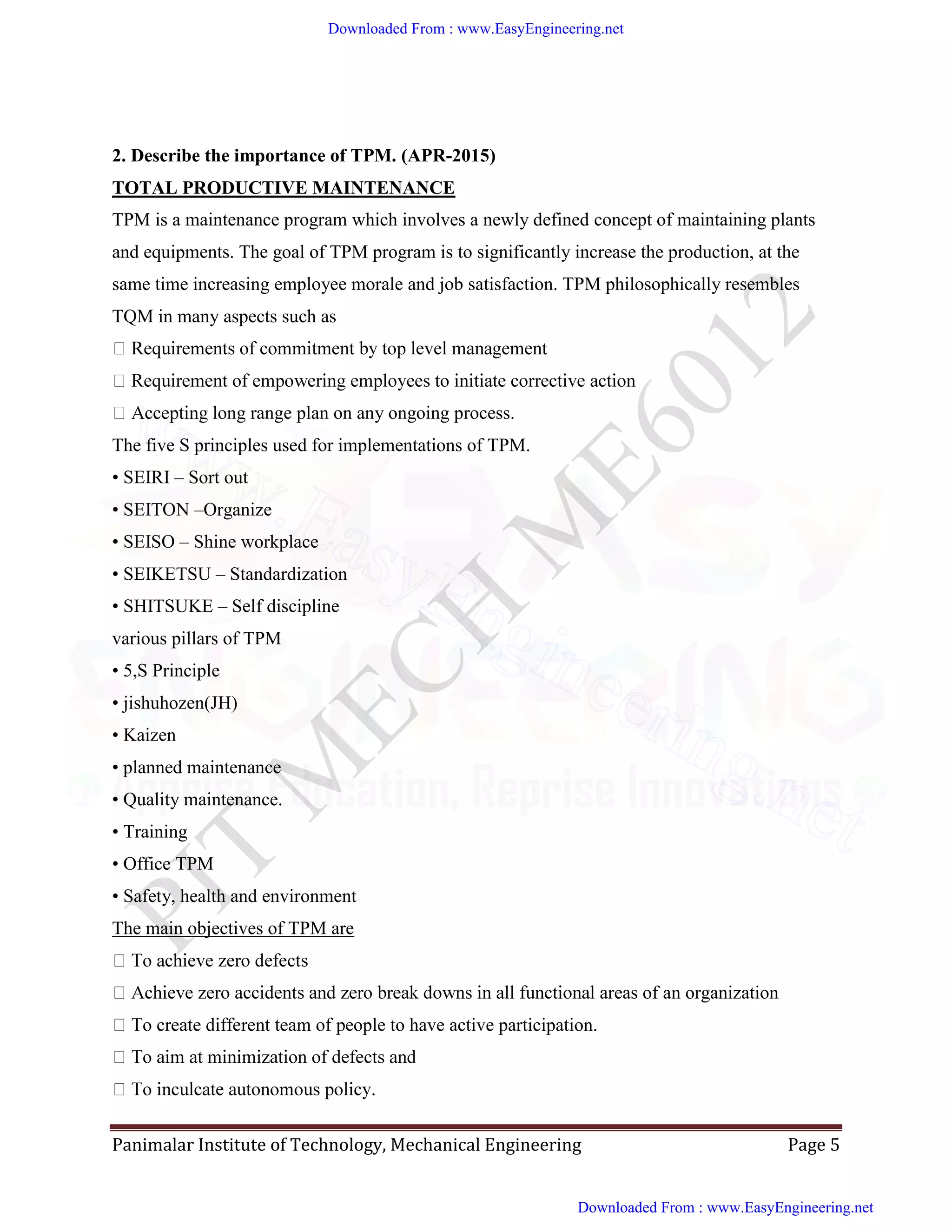 Panimalar Institute of Technology, Mechanical Engineering Page 5
2. Describe the importance of TPM. (APR-2015)
TOTAL PRODUCTIVE MAINTENANCE
TPM is a maintenance program which involves a newly defined concept of maintaining plants
and equipments. The goal of TPM program is to significantly increase the production, at the
same time increasing employee morale and job satisfaction. TPM philosophically resembles
TQM in many aspects such as
long range plan on any ongoing process.
The five S principles used for implementations of TPM.
• SEIRI – Sort out
• SEITON –Organize
• SEISO – Shine workplace
• SEIKETSU – Standardization
• SHITSUKE – Self discipline
various pillars of TPM
• 5,S Principle
• jishuhozen(JH)
• Kaizen
• planned maintenance
• Quality maintenance.
• Training
• Office TPM
• Safety, health and environment
The main objectives of TPM are
areas of an organization
ople to have active participation.
Downloaded From : www.EasyEngineering.net
Downloaded From : www.EasyEngineering.net
www.EasyEngineering.net
 