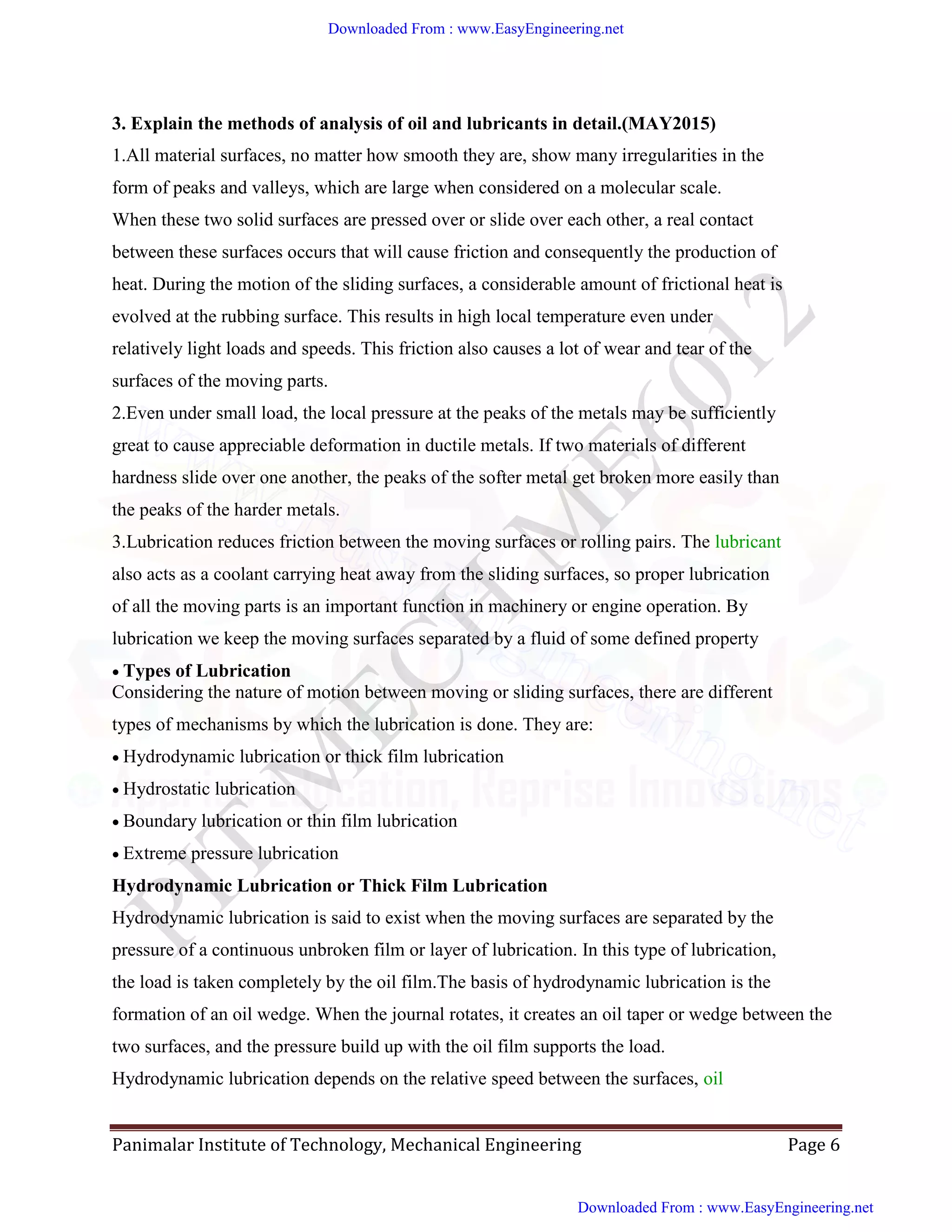 Panimalar Institute of Technology, Mechanical Engineering Page 6
3. Explain the methods of analysis of oil and lubricants in detail.(MAY2015)
1.All material surfaces, no matter how smooth they are, show many irregularities in the
form of peaks and valleys, which are large when considered on a molecular scale.
When these two solid surfaces are pressed over or slide over each other, a real contact
between these surfaces occurs that will cause friction and consequently the production of
heat. During the motion of the sliding surfaces, a considerable amount of frictional heat is
evolved at the rubbing surface. This results in high local temperature even under
relatively light loads and speeds. This friction also causes a lot of wear and tear of the
surfaces of the moving parts.
2.Even under small load, the local pressure at the peaks of the metals may be sufficiently
great to cause appreciable deformation in ductile metals. If two materials of different
hardness slide over one another, the peaks of the softer metal get broken more easily than
the peaks of the harder metals.
3.Lubrication reduces friction between the moving surfaces or rolling pairs. The lubricant
also acts as a coolant carrying heat away from the sliding surfaces, so proper lubrication
of all the moving parts is an important function in machinery or engine operation. By
lubrication we keep the moving surfaces separated by a fluid of some defined property
Types of Lubrication
Considering the nature of motion between moving or sliding surfaces, there are different
types of mechanisms by which the lubrication is done. They are:
Hydrodynamic lubrication or thick film lubrication
Hydrostatic lubrication
Boundary lubrication or thin film lubrication
Extreme pressure lubrication
Hydrodynamic Lubrication or Thick Film Lubrication
Hydrodynamic lubrication is said to exist when the moving surfaces are separated by the
pressure of a continuous unbroken film or layer of lubrication. In this type of lubrication,
the load is taken completely by the oil film.The basis of hydrodynamic lubrication is the
formation of an oil wedge. When the journal rotates, it creates an oil taper or wedge between the
two surfaces, and the pressure build up with the oil film supports the load.
Hydrodynamic lubrication depends on the relative speed between the surfaces, oil
Downloaded From : www.EasyEngineering.net
Downloaded From : www.EasyEngineering.net
www.EasyEngineering.net
 