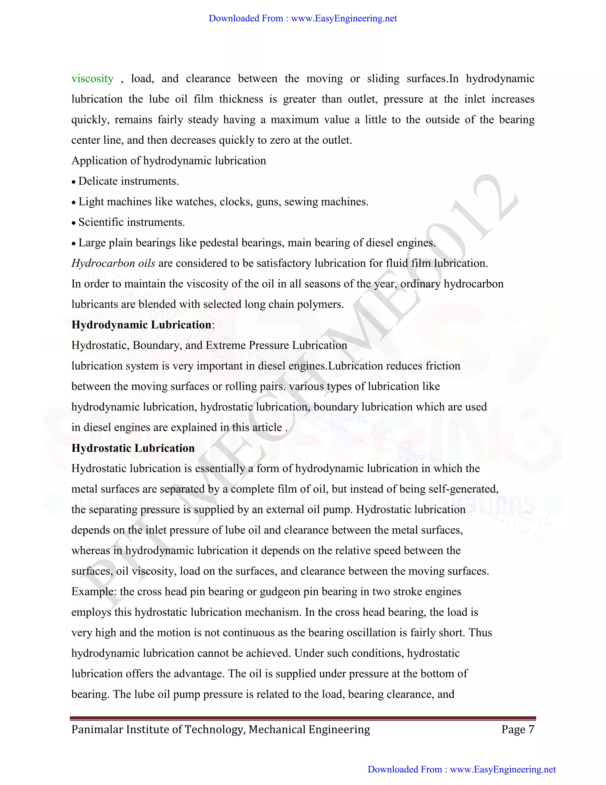 Panimalar Institute of Technology, Mechanical Engineering Page 7
viscosity , load, and clearance between the moving or sliding surfaces.In hydrodynamic
lubrication the lube oil film thickness is greater than outlet, pressure at the inlet increases
quickly, remains fairly steady having a maximum value a little to the outside of the bearing
center line, and then decreases quickly to zero at the outlet.
Application of hydrodynamic lubrication
Delicate instruments.
Light machines like watches, clocks, guns, sewing machines.
Scientific instruments.
Large plain bearings like pedestal bearings, main bearing of diesel engines.
Hydrocarbon oils are considered to be satisfactory lubrication for fluid film lubrication.
In order to maintain the viscosity of the oil in all seasons of the year, ordinary hydrocarbon
lubricants are blended with selected long chain polymers.
Hydrodynamic Lubrication:
Hydrostatic, Boundary, and Extreme Pressure Lubrication
lubrication system is very important in diesel engines.Lubrication reduces friction
between the moving surfaces or rolling pairs. various types of lubrication like
hydrodynamic lubrication, hydrostatic lubrication, boundary lubrication which are used
in diesel engines are explained in this article .
Hydrostatic Lubrication
Hydrostatic lubrication is essentially a form of hydrodynamic lubrication in which the
metal surfaces are separated by a complete film of oil, but instead of being self-generated,
the separating pressure is supplied by an external oil pump. Hydrostatic lubrication
depends on the inlet pressure of lube oil and clearance between the metal surfaces,
whereas in hydrodynamic lubrication it depends on the relative speed between the
surfaces, oil viscosity, load on the surfaces, and clearance between the moving surfaces.
Example: the cross head pin bearing or gudgeon pin bearing in two stroke engines
employs this hydrostatic lubrication mechanism. In the cross head bearing, the load is
very high and the motion is not continuous as the bearing oscillation is fairly short. Thus
hydrodynamic lubrication cannot be achieved. Under such conditions, hydrostatic
lubrication offers the advantage. The oil is supplied under pressure at the bottom of
bearing. The lube oil pump pressure is related to the load, bearing clearance, and
Downloaded From : www.EasyEngineering.net
Downloaded From : www.EasyEngineering.net
www.EasyEngineering.net
 
