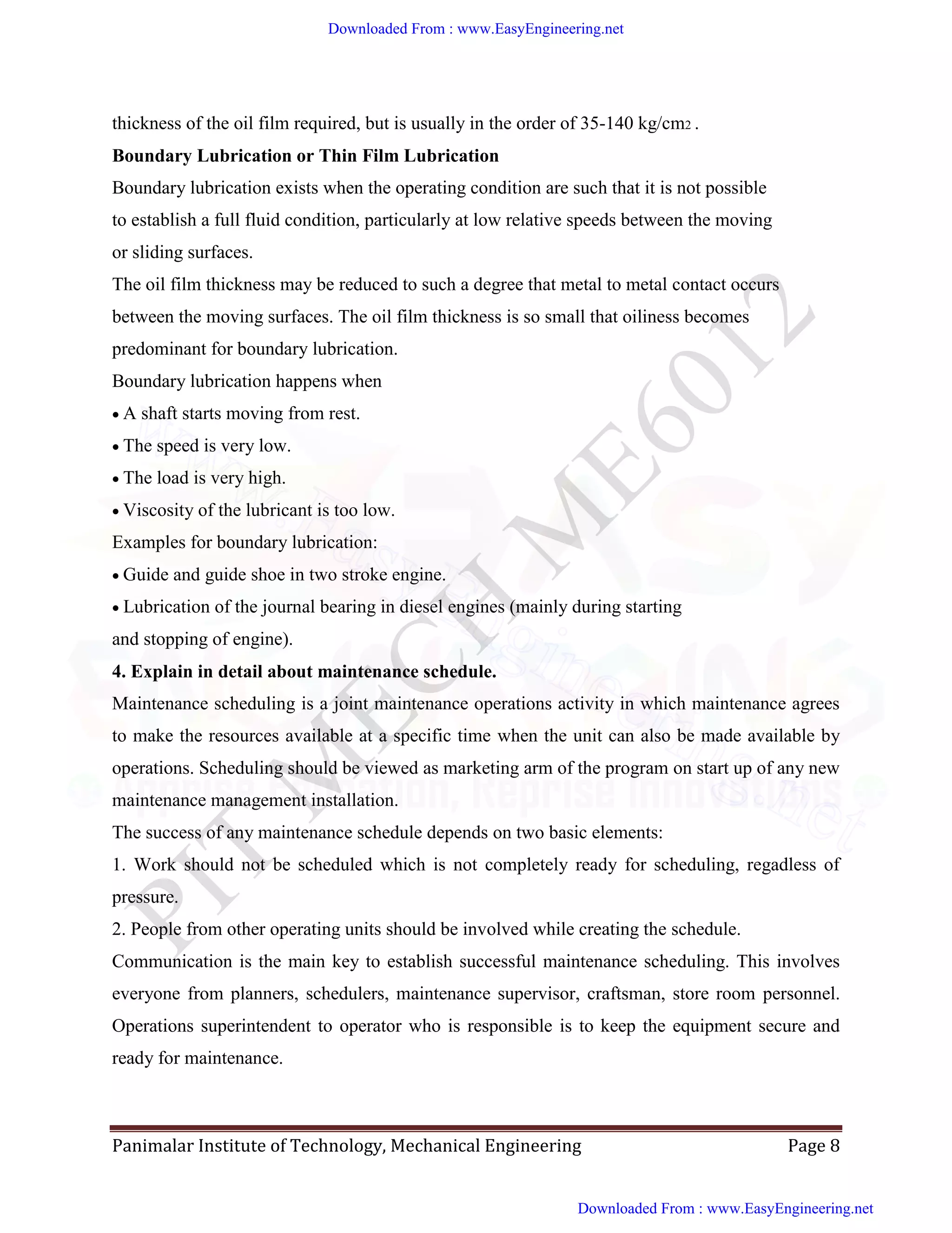 Panimalar Institute of Technology, Mechanical Engineering Page 8
thickness of the oil film required, but is usually in the order of 35-140 kg/cm2 .
Boundary Lubrication or Thin Film Lubrication
Boundary lubrication exists when the operating condition are such that it is not possible
to establish a full fluid condition, particularly at low relative speeds between the moving
or sliding surfaces.
The oil film thickness may be reduced to such a degree that metal to metal contact occurs
between the moving surfaces. The oil film thickness is so small that oiliness becomes
predominant for boundary lubrication.
Boundary lubrication happens when
A shaft starts moving from rest.
The speed is very low.
The load is very high.
Viscosity of the lubricant is too low.
Examples for boundary lubrication:
Guide and guide shoe in two stroke engine.
Lubrication of the journal bearing in diesel engines (mainly during starting
and stopping of engine).
4. Explain in detail about maintenance schedule.
Maintenance scheduling is a joint maintenance operations activity in which maintenance agrees
to make the resources available at a specific time when the unit can also be made available by
operations. Scheduling should be viewed as marketing arm of the program on start up of any new
maintenance management installation.
The success of any maintenance schedule depends on two basic elements:
1. Work should not be scheduled which is not completely ready for scheduling, regadless of
pressure.
2. People from other operating units should be involved while creating the schedule.
Communication is the main key to establish successful maintenance scheduling. This involves
everyone from planners, schedulers, maintenance supervisor, craftsman, store room personnel.
Operations superintendent to operator who is responsible is to keep the equipment secure and
ready for maintenance.
Downloaded From : www.EasyEngineering.net
Downloaded From : www.EasyEngineering.net
www.EasyEngineering.net
 