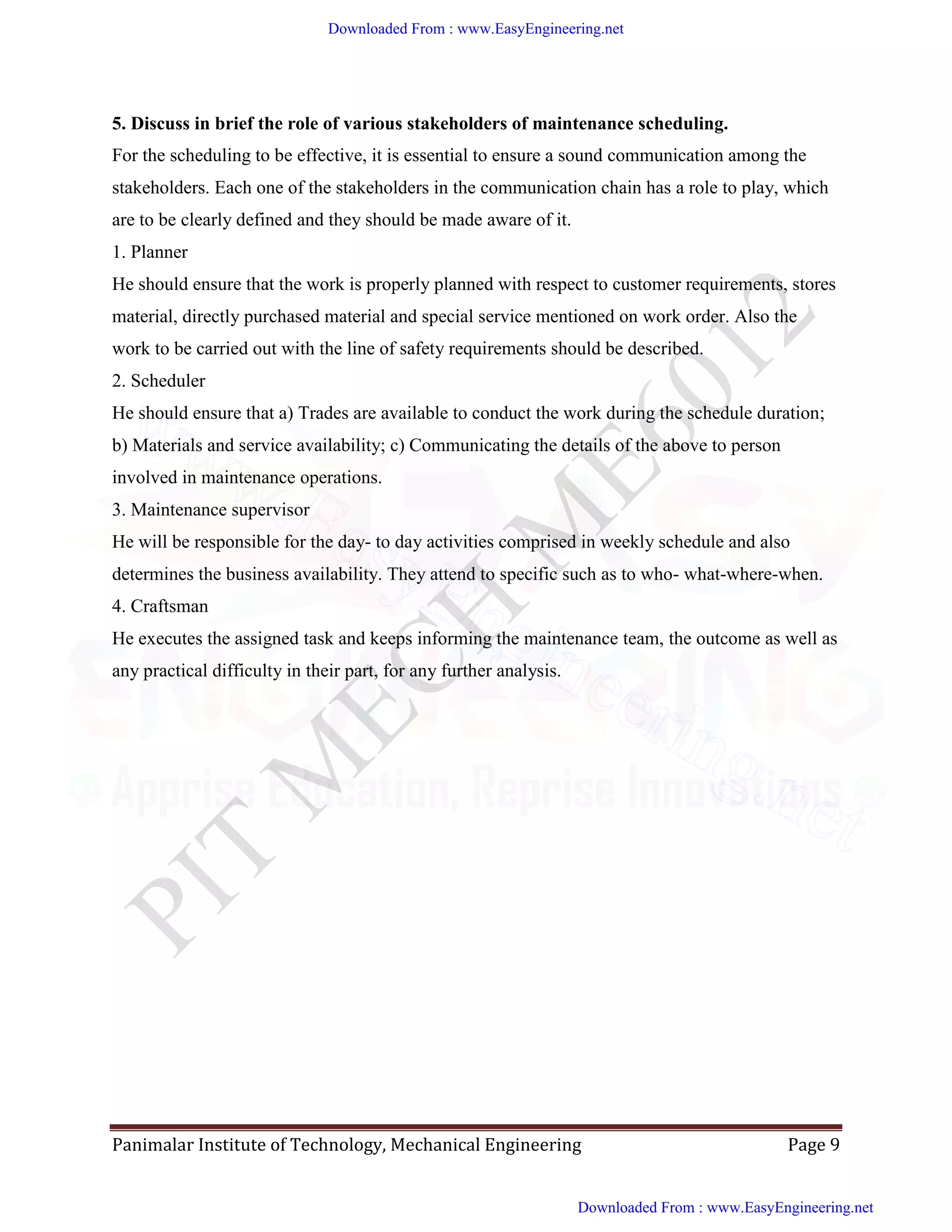 Panimalar Institute of Technology, Mechanical Engineering Page 9
5. Discuss in brief the role of various stakeholders of maintenance scheduling.
For the scheduling to be effective, it is essential to ensure a sound communication among the
stakeholders. Each one of the stakeholders in the communication chain has a role to play, which
are to be clearly defined and they should be made aware of it.
1. Planner
He should ensure that the work is properly planned with respect to customer requirements, stores
material, directly purchased material and special service mentioned on work order. Also the
work to be carried out with the line of safety requirements should be described.
2. Scheduler
He should ensure that a) Trades are available to conduct the work during the schedule duration;
b) Materials and service availability; c) Communicating the details of the above to person
involved in maintenance operations.
3. Maintenance supervisor
He will be responsible for the day- to day activities comprised in weekly schedule and also
determines the business availability. They attend to specific such as to who- what-where-when.
4. Craftsman
He executes the assigned task and keeps informing the maintenance team, the outcome as well as
any practical difficulty in their part, for any further analysis.
Downloaded From : www.EasyEngineering.net
Downloaded From : www.EasyEngineering.net
www.EasyEngineering.net
 