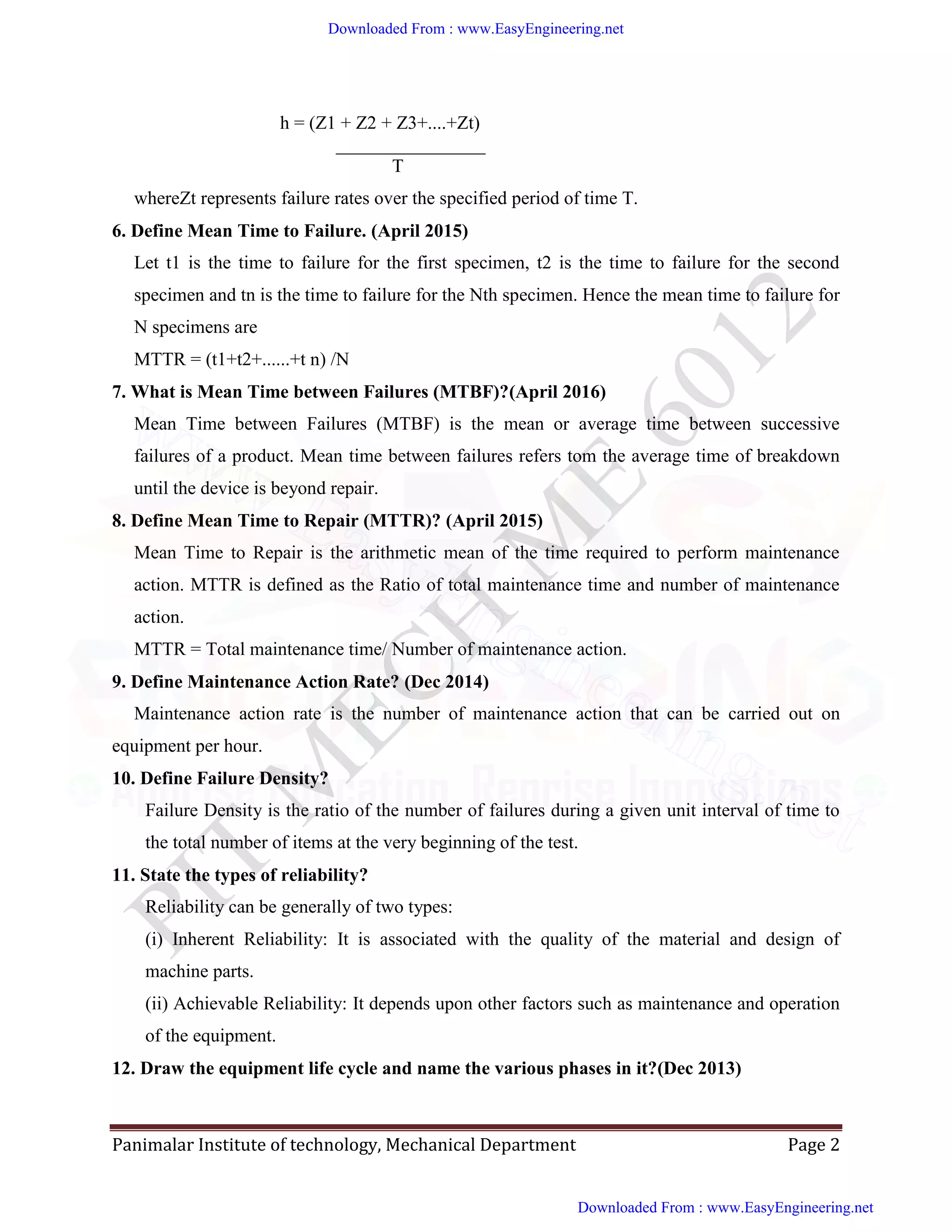 Panimalar Institute of technology, Mechanical Department Page 2
h = (Z1 + Z2 + Z3+....+Zt)
________________
T
whereZt represents failure rates over the specified period of time T.
6. Define Mean Time to Failure. (April 2015)
Let t1 is the time to failure for the first specimen, t2 is the time to failure for the second
specimen and tn is the time to failure for the Nth specimen. Hence the mean time to failure for
N specimens are
MTTR = (t1+t2+......+t n) /N
7. What is Mean Time between Failures (MTBF)?(April 2016)
Mean Time between Failures (MTBF) is the mean or average time between successive
failures of a product. Mean time between failures refers tom the average time of breakdown
until the device is beyond repair.
8. Define Mean Time to Repair (MTTR)? (April 2015)
Mean Time to Repair is the arithmetic mean of the time required to perform maintenance
action. MTTR is defined as the Ratio of total maintenance time and number of maintenance
action.
MTTR = Total maintenance time/ Number of maintenance action.
9. Define Maintenance Action Rate? (Dec 2014)
Maintenance action rate is the number of maintenance action that can be carried out on
equipment per hour.
10. Define Failure Density?
Failure Density is the ratio of the number of failures during a given unit interval of time to
the total number of items at the very beginning of the test.
11. State the types of reliability?
Reliability can be generally of two types:
(i) Inherent Reliability: It is associated with the quality of the material and design of
machine parts.
(ii) Achievable Reliability: It depends upon other factors such as maintenance and operation
of the equipment.
12. Draw the equipment life cycle and name the various phases in it?(Dec 2013)
Downloaded From : www.EasyEngineering.net
Downloaded From : www.EasyEngineering.net
www.EasyEngineering.net
 
