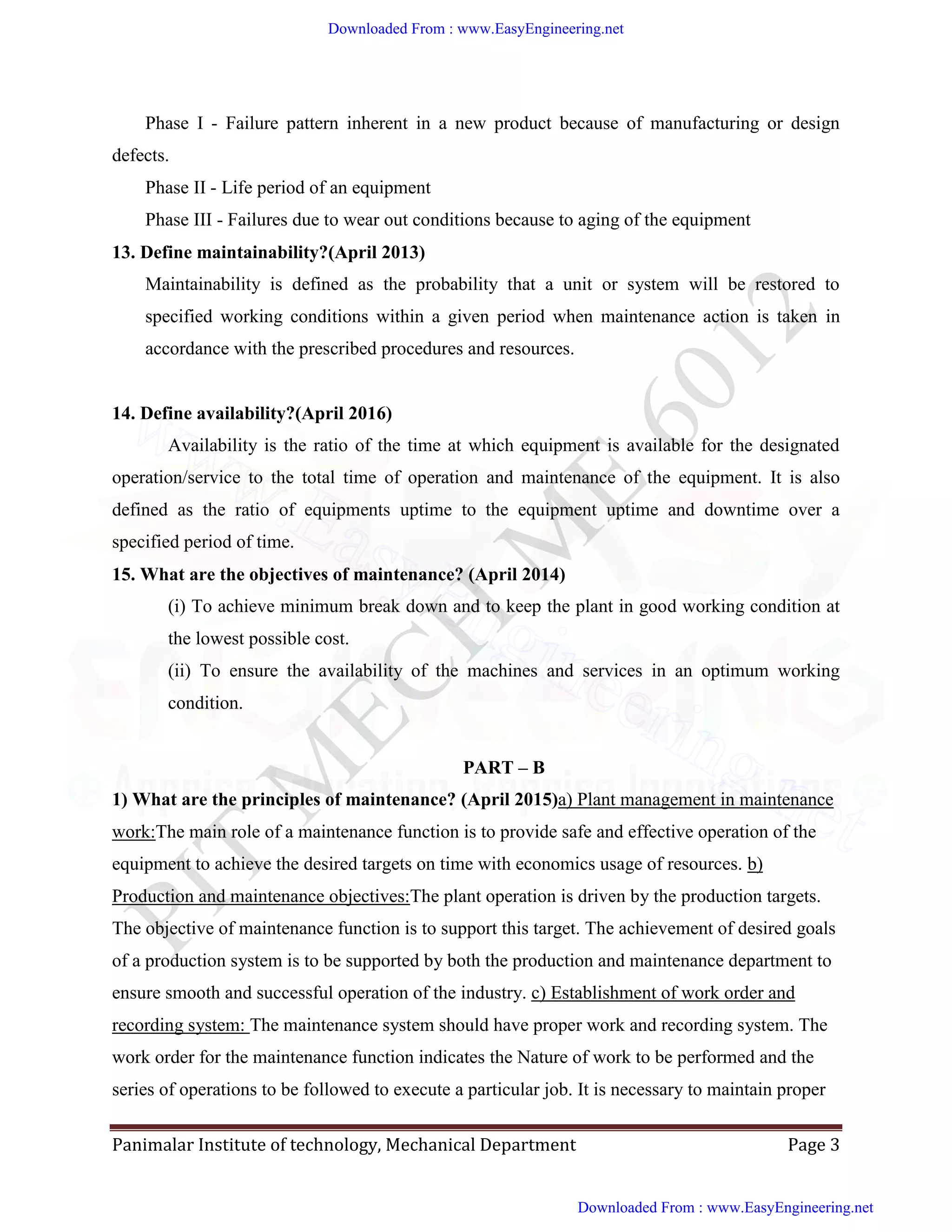 Panimalar Institute of technology, Mechanical Department Page 3
Phase I - Failure pattern inherent in a new product because of manufacturing or design
defects.
Phase II - Life period of an equipment
Phase III - Failures due to wear out conditions because to aging of the equipment
13. Define maintainability?(April 2013)
Maintainability is defined as the probability that a unit or system will be restored to
specified working conditions within a given period when maintenance action is taken in
accordance with the prescribed procedures and resources.
14. Define availability?(April 2016)
Availability is the ratio of the time at which equipment is available for the designated
operation/service to the total time of operation and maintenance of the equipment. It is also
defined as the ratio of equipments uptime to the equipment uptime and downtime over a
specified period of time.
15. What are the objectives of maintenance? (April 2014)
(i) To achieve minimum break down and to keep the plant in good working condition at
the lowest possible cost.
(ii) To ensure the availability of the machines and services in an optimum working
condition.
PART – B
1) What are the principles of maintenance? (April 2015)a) Plant management in maintenance
work:The main role of a maintenance function is to provide safe and effective operation of the
equipment to achieve the desired targets on time with economics usage of resources. b)
Production and maintenance objectives:The plant operation is driven by the production targets.
The objective of maintenance function is to support this target. The achievement of desired goals
of a production system is to be supported by both the production and maintenance department to
ensure smooth and successful operation of the industry. c) Establishment of work order and
recording system: The maintenance system should have proper work and recording system. The
work order for the maintenance function indicates the Nature of work to be performed and the
series of operations to be followed to execute a particular job. It is necessary to maintain proper
Downloaded From : www.EasyEngineering.net
Downloaded From : www.EasyEngineering.net
www.EasyEngineering.net
 
