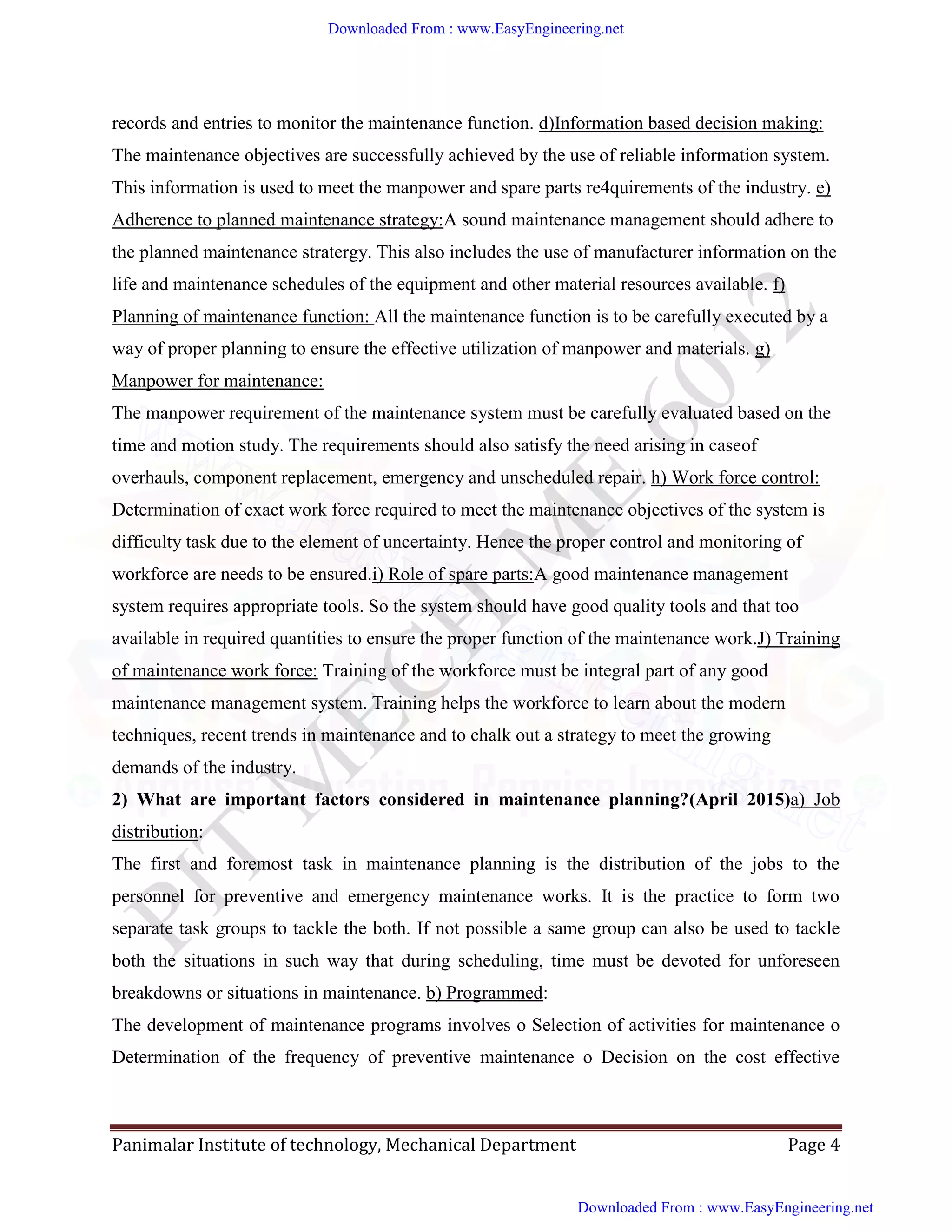 Panimalar Institute of technology, Mechanical Department Page 4
records and entries to monitor the maintenance function. d)Information based decision making:
The maintenance objectives are successfully achieved by the use of reliable information system.
This information is used to meet the manpower and spare parts re4quirements of the industry. e)
Adherence to planned maintenance strategy:A sound maintenance management should adhere to
the planned maintenance stratergy. This also includes the use of manufacturer information on the
life and maintenance schedules of the equipment and other material resources available. f)
Planning of maintenance function: All the maintenance function is to be carefully executed by a
way of proper planning to ensure the effective utilization of manpower and materials. g)
Manpower for maintenance:
The manpower requirement of the maintenance system must be carefully evaluated based on the
time and motion study. The requirements should also satisfy the need arising in caseof
overhauls, component replacement, emergency and unscheduled repair. h) Work force control:
Determination of exact work force required to meet the maintenance objectives of the system is
difficulty task due to the element of uncertainty. Hence the proper control and monitoring of
workforce are needs to be ensured.i) Role of spare parts:A good maintenance management
system requires appropriate tools. So the system should have good quality tools and that too
available in required quantities to ensure the proper function of the maintenance work.J) Training
of maintenance work force: Training of the workforce must be integral part of any good
maintenance management system. Training helps the workforce to learn about the modern
techniques, recent trends in maintenance and to chalk out a strategy to meet the growing
demands of the industry.
2) What are important factors considered in maintenance planning?(April 2015)a) Job
distribution:
The first and foremost task in maintenance planning is the distribution of the jobs to the
personnel for preventive and emergency maintenance works. It is the practice to form two
separate task groups to tackle the both. If not possible a same group can also be used to tackle
both the situations in such way that during scheduling, time must be devoted for unforeseen
breakdowns or situations in maintenance. b) Programmed:
The development of maintenance programs involves o Selection of activities for maintenance o
Determination of the frequency of preventive maintenance o Decision on the cost effective
Downloaded From : www.EasyEngineering.net
Downloaded From : www.EasyEngineering.net
www.EasyEngineering.net
 