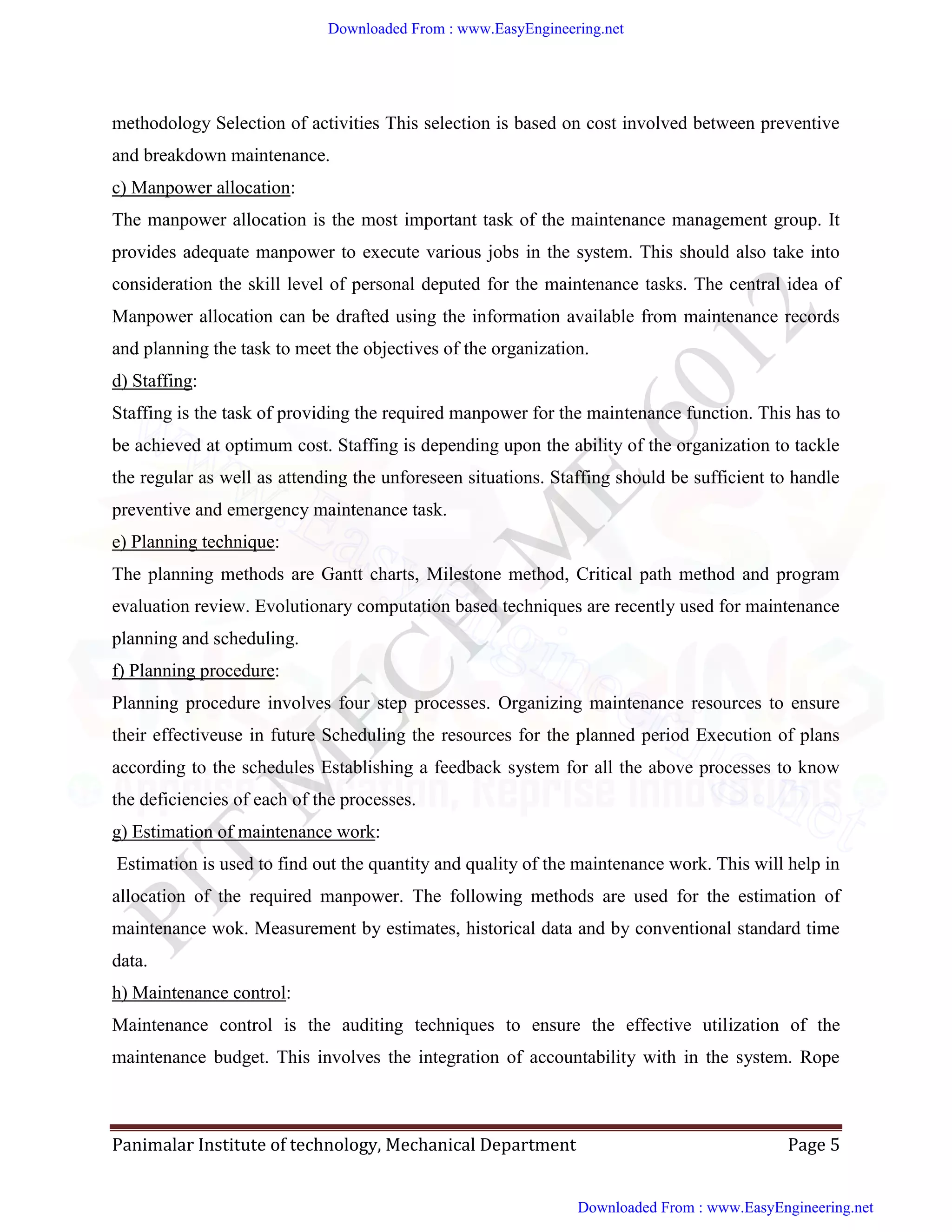 Panimalar Institute of technology, Mechanical Department Page 5
methodology Selection of activities This selection is based on cost involved between preventive
and breakdown maintenance.
c) Manpower allocation:
The manpower allocation is the most important task of the maintenance management group. It
provides adequate manpower to execute various jobs in the system. This should also take into
consideration the skill level of personal deputed for the maintenance tasks. The central idea of
Manpower allocation can be drafted using the information available from maintenance records
and planning the task to meet the objectives of the organization.
d) Staffing:
Staffing is the task of providing the required manpower for the maintenance function. This has to
be achieved at optimum cost. Staffing is depending upon the ability of the organization to tackle
the regular as well as attending the unforeseen situations. Staffing should be sufficient to handle
preventive and emergency maintenance task.
e) Planning technique:
The planning methods are Gantt charts, Milestone method, Critical path method and program
evaluation review. Evolutionary computation based techniques are recently used for maintenance
planning and scheduling.
f) Planning procedure:
Planning procedure involves four step processes. Organizing maintenance resources to ensure
their effectiveuse in future Scheduling the resources for the planned period Execution of plans
according to the schedules Establishing a feedback system for all the above processes to know
the deficiencies of each of the processes.
g) Estimation of maintenance work:
Estimation is used to find out the quantity and quality of the maintenance work. This will help in
allocation of the required manpower. The following methods are used for the estimation of
maintenance wok. Measurement by estimates, historical data and by conventional standard time
data.
h) Maintenance control:
Maintenance control is the auditing techniques to ensure the effective utilization of the
maintenance budget. This involves the integration of accountability with in the system. Rope
Downloaded From : www.EasyEngineering.net
Downloaded From : www.EasyEngineering.net
www.EasyEngineering.net
 