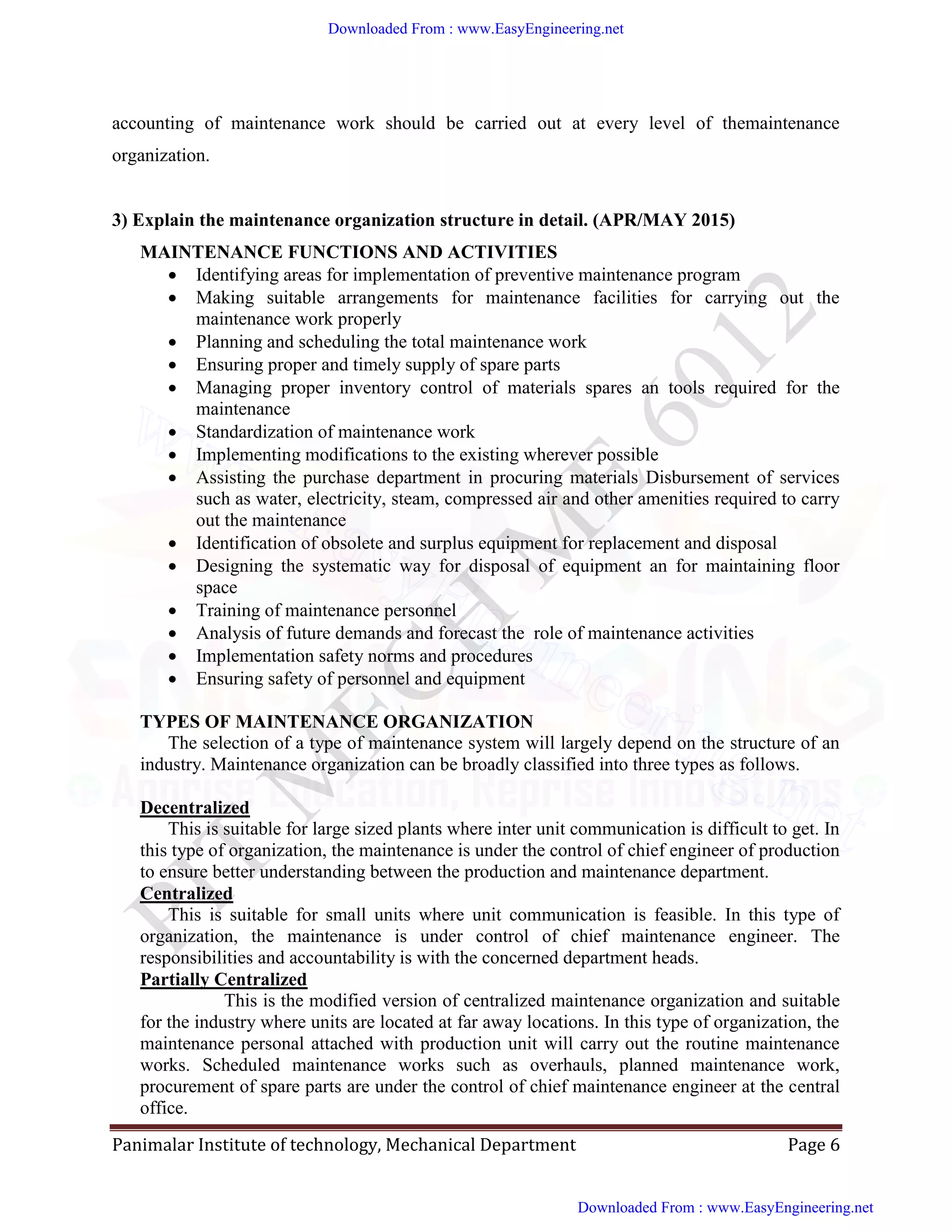 Panimalar Institute of technology, Mechanical Department Page 6
accounting of maintenance work should be carried out at every level of themaintenance
organization.
3) Explain the maintenance organization structure in detail. (APR/MAY 2015)
MAINTENANCE FUNCTIONS AND ACTIVITIES
 Identifying areas for implementation of preventive maintenance program
 Making suitable arrangements for maintenance facilities for carrying out the
maintenance work properly
 Planning and scheduling the total maintenance work
 Ensuring proper and timely supply of spare parts
 Managing proper inventory control of materials spares an tools required for the
maintenance
 Standardization of maintenance work
 Implementing modifications to the existing wherever possible
 Assisting the purchase department in procuring materials Disbursement of services
such as water, electricity, steam, compressed air and other amenities required to carry
out the maintenance
 Identification of obsolete and surplus equipment for replacement and disposal
 Designing the systematic way for disposal of equipment an for maintaining floor
space
 Training of maintenance personnel
 Analysis of future demands and forecast the role of maintenance activities
 Implementation safety norms and procedures
 Ensuring safety of personnel and equipment
TYPES OF MAINTENANCE ORGANIZATION
The selection of a type of maintenance system will largely depend on the structure of an
industry. Maintenance organization can be broadly classified into three types as follows.
Decentralized
This is suitable for large sized plants where inter unit communication is difficult to get. In
this type of organization, the maintenance is under the control of chief engineer of production
to ensure better understanding between the production and maintenance department.
Centralized
This is suitable for small units where unit communication is feasible. In this type of
organization, the maintenance is under control of chief maintenance engineer. The
responsibilities and accountability is with the concerned department heads.
Partially Centralized
This is the modified version of centralized maintenance organization and suitable
for the industry where units are located at far away locations. In this type of organization, the
maintenance personal attached with production unit will carry out the routine maintenance
works. Scheduled maintenance works such as overhauls, planned maintenance work,
procurement of spare parts are under the control of chief maintenance engineer at the central
office.
Downloaded From : www.EasyEngineering.net
Downloaded From : www.EasyEngineering.net
www.EasyEngineering.net
 