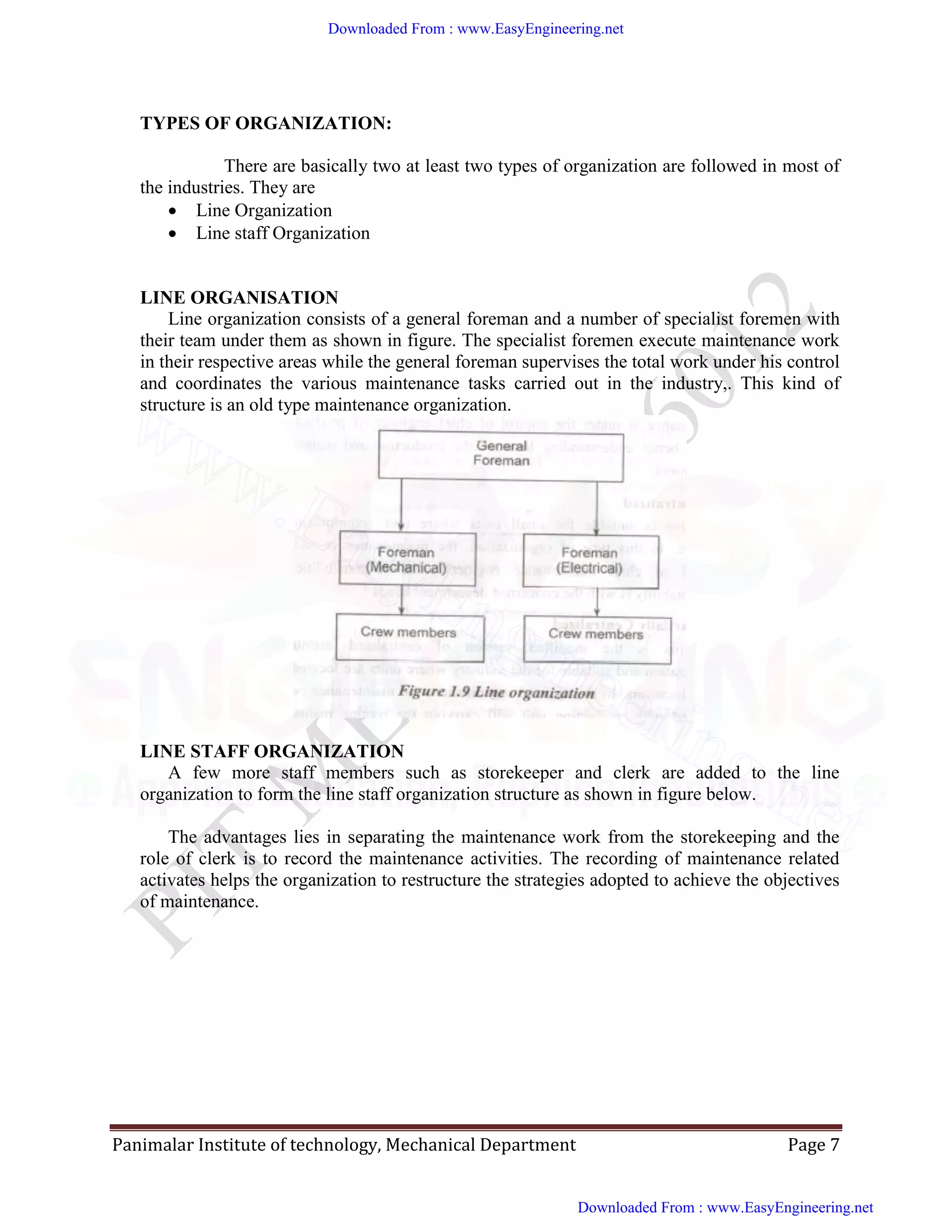 Panimalar Institute of technology, Mechanical Department Page 7
TYPES OF ORGANIZATION:
There are basically two at least two types of organization are followed in most of
the industries. They are
 Line Organization
 Line staff Organization
LINE ORGANISATION
Line organization consists of a general foreman and a number of specialist foremen with
their team under them as shown in figure. The specialist foremen execute maintenance work
in their respective areas while the general foreman supervises the total work under his control
and coordinates the various maintenance tasks carried out in the industry,. This kind of
structure is an old type maintenance organization.
LINE STAFF ORGANIZATION
A few more staff members such as storekeeper and clerk are added to the line
organization to form the line staff organization structure as shown in figure below.
The advantages lies in separating the maintenance work from the storekeeping and the
role of clerk is to record the maintenance activities. The recording of maintenance related
activates helps the organization to restructure the strategies adopted to achieve the objectives
of maintenance.
Downloaded From : www.EasyEngineering.net
Downloaded From : www.EasyEngineering.net
www.EasyEngineering.net
 