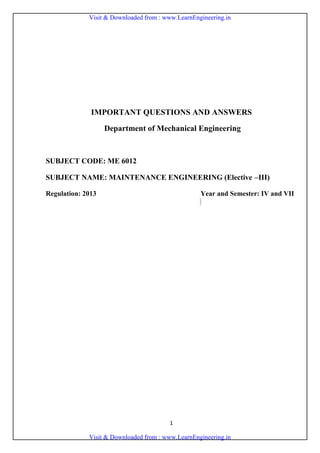 1
ENGINEERING COLLEGES
2017 – 18 Odd Semester
IMPORTANT QUESTIONS AND ANSWERS
Department of Mechanical Engineering
SUBJECT CODE: ME 6012
SUBJECT NAME: MAINTENANCE ENGINEERING (Elective –III)
Regulation: 2013 Year and Semester: IV and VII
Prepared by
Sl. No. Name of the Faculty Designation
Affiliating
College
1. Mr.C.ANTONY VASANTHA KUMAR AP/Mech SCADCET
2. Mr.S.SUNDARARAJAN AP/Mech SCADCET
3. Mr.C.ELAYA PERUMAL AP/Mech SCADCET
4. Mr.A.JEYARAM AP/Mech SCADCET
5. Mr.U.SANKARASUBBU AP/Mech SCADCET
Verified by DLI , CLI and approved by centralized monitoring team dated 20.06.17
S
C
A
D
Visit & Downloaded from : www.LearnEngineering.in
Visit & Downloaded from : www.LearnEngineering.in
 