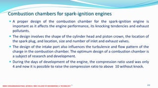 Combustion chambers for spark-ignition engines
 A proper design of the combustion chamber for the spark-ignition engine is
important as it affects the engine performance, its knocking tendencies and exhaust
pollutants.
 The design involves the shape of the cylinder head and piston crown, the location of
the spark plug, and location, size and number of inlet and exhaust valves.
 The design of the intake port also influences the turbulence and flow pattern of the
charge in the combustion chamber. The optimum design of a combustion chamber is
a subject of research and development.
 During the days of development of the engine, the compression ratio used was only
4 and now it is possible to raise the compression ratio to above 10 without knock.
26 December 2017 ME6016 ADVANCED I.C ENGINES 102
 
