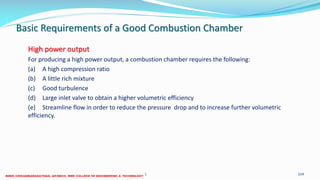 Basic Requirements of a Good Combustion Chamber
High power output
For producing a high power output, a combustion chamber requires the following:
(a) A high compression ratio
(b) A little rich mixture
(c) Good turbulence
(d) Large inlet valve to obtain a higher volumetric efficiency
(e) Streamline flow in order to reduce the pressure drop and to increase further volumetric
efficiency.
26 December 2017 ME6016 ADVANCED I.C ENGINES 104
 