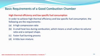 Basic Requirements of a Good Combustion Chamber
High thermal efficiency and low specific fuel consumption
In order to achieve high thermal efficiency and low specific fuel consumption, the
following are the requirements:
(a) A high compression ratio
(b) A small heat loss during combustion, which means a small surface-to-volume
ratio and a compact shape.
(c) Faster fuel burning process
(d) A little lean mixture.
26 December 2017 ME6016 ADVANCED I.C ENGINES 105
 