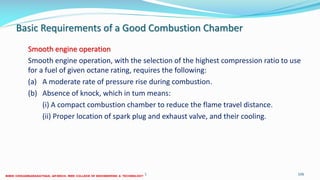 Basic Requirements of a Good Combustion Chamber
Smooth engine operation
Smooth engine operation, with the selection of the highest compression ratio to use
for a fuel of given octane rating, requires the following:
(a) A moderate rate of pressure rise during combustion.
(b) Absence of knock, which in tum means:
(i) A compact combustion chamber to reduce the flame travel distance.
(ii) Proper location of spark plug and exhaust valve, and their cooling.
26 December 2017 ME6016 ADVANCED I.C ENGINES 106
 