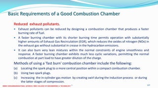 Basic Requirements of a Good Combustion Chamber
Reduced exhaust pollutants.
 Exhaust pollutants can be reduced by designing a combustion chamber that produces a faster
burning rate of fuel.
 A faster burning chamber with its shorter burning time permits operation with substantially
higher amounts of Exhaust Gas Recirculation (EGR), which reduces the oxides of nitrogen (NOx) in
the exhaust gas without substantial in crease in the hydrocarbon emissions.
 It can also burn very lean mixtures within the normal constraints of engine smoothness and
response. A faster burning chamber exhibits much less cyclic variations, permitting the normal
combustion at part load to have greater dilution of the charge.
Methods of using a 'fast burn' combustion chamber include the following:
(a) Locating the spark plug to a more central position within a compact combustion chamber.
(b) Using two spark plugs.
(c) Increasing the in-cylinder gas motion by creating swirl during the induction process or during
the latter stages of compression.
26 December 2017 ME6016 ADVANCED I.C ENGINES 107
 