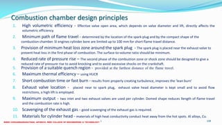 Combustion chamber design principles
1. High volumetric efficiency - Effective valve open area, which depends on valve diameter and lift, directly affects the
volumetric efficiency.
2. Minimum path of flame travel - determined by the location of the spark plug and by the compact shape of the
combustion chamber. SI engines cylinder bore are limited up to 100 mm for short flame travel distance.
3. Provision of minimum heat loss zone around the spark plug - The spark plug is placed near the exhaust valve to
prevent heat loss in the first phase of combustion. The surface-to-volume ratio should be minimum.
4. Reduced rate of pressure rise – The second phase of the combustion zone or shock zone should be designed to give a
reduced rate of pressure rise to avoid knocking and to avoid excessive shocks on the crankshaft.
5. Provision of a suitable quench region - provided at the farthest distance of the flame travel.
6. Maximum thermal efficiency – using HUCR
7. Short combustion time or fast burn - results from properly creating turbulence, improves the 'lean burn'
8. Exhaust valve location - placed near to spark plug, exhaust valve head diameter is kept small and to avoid flow
restrictions, a high lift is employed.
9. Maximum output - two inlet and two exhaust valves are used per cylinder. Domed shape reduces llength of flame travel
and the combustion rate is high.
10. Scavenging of the exhaust gas - good scavenging of the exhaust gas is required.
11. Materials for cylinder head - materials of high heat conductivity conduct heat away from the hot spots. Al alloys, Cu.
26 December 2017 ME6016 ADVANCED I.C ENGINES 108
 